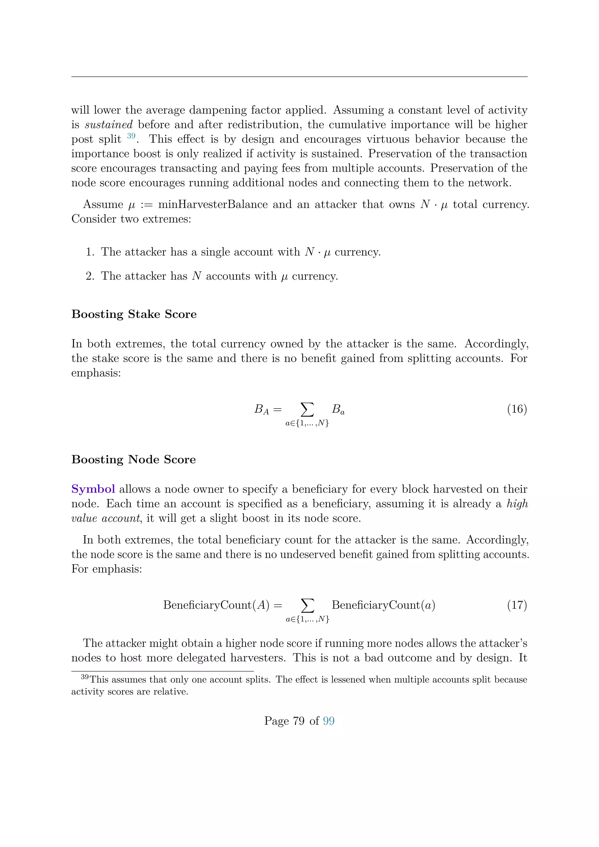 will lower the average dampening factor applied. Assuming a constant level of activity
is sustained before and after redistribution, the cumulative importance will be higher
post split 39
. This eﬀect is by design and encourages virtuous behavior because the
importance boost is only realized if activity is sustained. Preservation of the transaction
score encourages transacting and paying fees from multiple accounts. Preservation of the
node score encourages running additional nodes and connecting them to the network.
Assume µ := minHarvesterBalance and an attacker that owns N · µ total currency.
Consider two extremes:
1. The attacker has a single account with N · µ currency.
2. The attacker has N accounts with µ currency.
Boosting Stake Score
In both extremes, the total currency owned by the attacker is the same. Accordingly,
the stake score is the same and there is no beneﬁt gained from splitting accounts. For
emphasis:
BA =
a∈{1,... ,N}
Ba (16)
Boosting Node Score
Symbol allows a node owner to specify a beneﬁciary for every block harvested on their
node. Each time an account is speciﬁed as a beneﬁciary, assuming it is already a high
value account, it will get a slight boost in its node score.
In both extremes, the total beneﬁciary count for the attacker is the same. Accordingly,
the node score is the same and there is no undeserved beneﬁt gained from splitting accounts.
For emphasis:
BeneﬁciaryCount(A) =
a∈{1,... ,N}
BeneﬁciaryCount(a) (17)
The attacker might obtain a higher node score if running more nodes allows the attacker’s
nodes to host more delegated harvesters. This is not a bad outcome and by design. It
39
This assumes that only one account splits. The eﬀect is lessened when multiple accounts split because
activity scores are relative.
Page 79 of 99
 