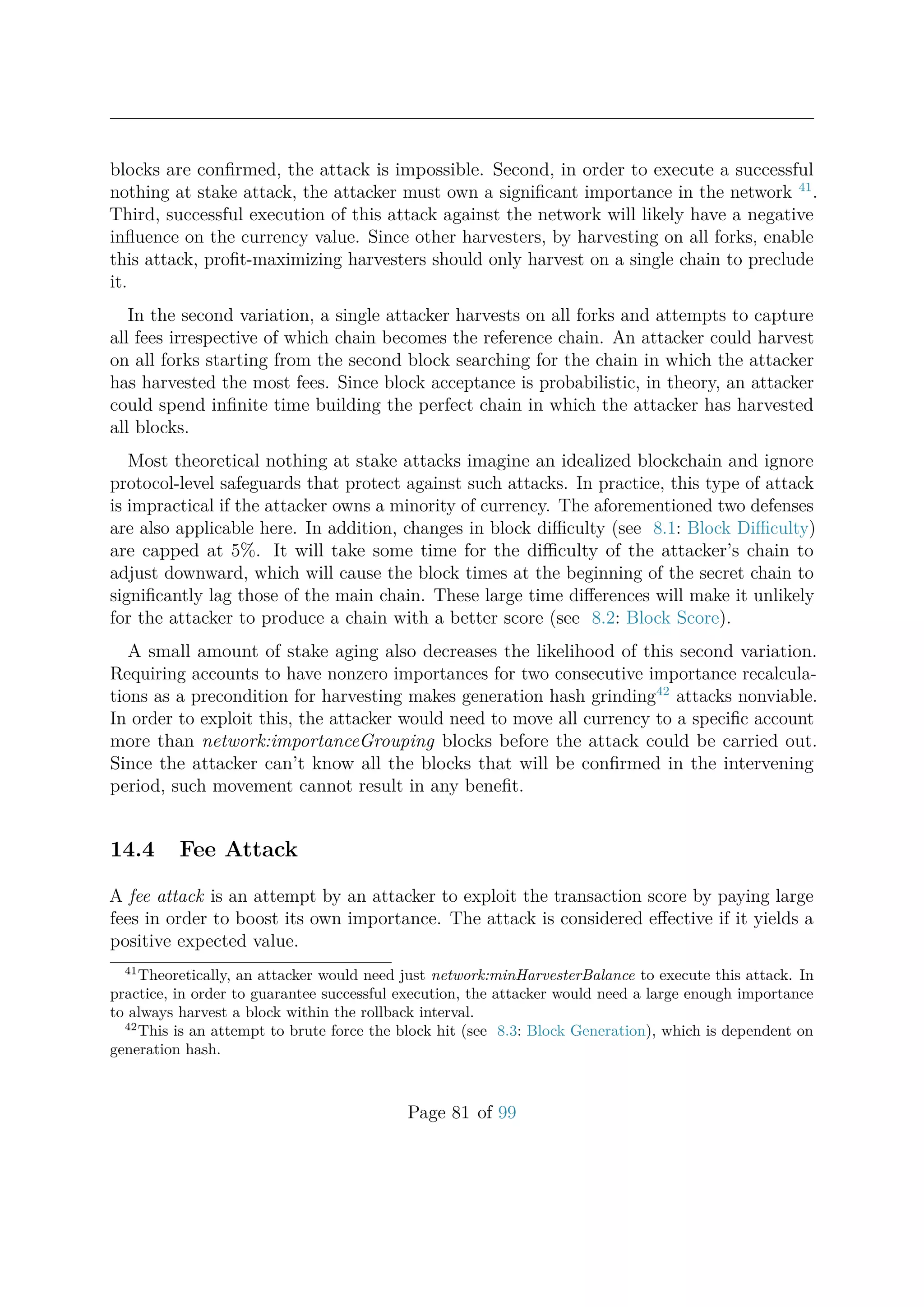 blocks are conﬁrmed, the attack is impossible. Second, in order to execute a successful
nothing at stake attack, the attacker must own a signiﬁcant importance in the network 41
.
Third, successful execution of this attack against the network will likely have a negative
inﬂuence on the currency value. Since other harvesters, by harvesting on all forks, enable
this attack, proﬁt-maximizing harvesters should only harvest on a single chain to preclude
it.
In the second variation, a single attacker harvests on all forks and attempts to capture
all fees irrespective of which chain becomes the reference chain. An attacker could harvest
on all forks starting from the second block searching for the chain in which the attacker
has harvested the most fees. Since block acceptance is probabilistic, in theory, an attacker
could spend inﬁnite time building the perfect chain in which the attacker has harvested
all blocks.
Most theoretical nothing at stake attacks imagine an idealized blockchain and ignore
protocol-level safeguards that protect against such attacks. In practice, this type of attack
is impractical if the attacker owns a minority of currency. The aforementioned two defenses
are also applicable here. In addition, changes in block diﬃculty (see 8.1: Block Diﬃculty)
are capped at 5%. It will take some time for the diﬃculty of the attacker’s chain to
adjust downward, which will cause the block times at the beginning of the secret chain to
signiﬁcantly lag those of the main chain. These large time diﬀerences will make it unlikely
for the attacker to produce a chain with a better score (see 8.2: Block Score).
A small amount of stake aging also decreases the likelihood of this second variation.
Requiring accounts to have nonzero importances for two consecutive importance recalcula-
tions as a precondition for harvesting makes generation hash grinding42
attacks nonviable.
In order to exploit this, the attacker would need to move all currency to a speciﬁc account
more than network:importanceGrouping blocks before the attack could be carried out.
Since the attacker can’t know all the blocks that will be conﬁrmed in the intervening
period, such movement cannot result in any beneﬁt.
14.4 Fee Attack
A fee attack is an attempt by an attacker to exploit the transaction score by paying large
fees in order to boost its own importance. The attack is considered eﬀective if it yields a
positive expected value.
41
Theoretically, an attacker would need just network:minHarvesterBalance to execute this attack. In
practice, in order to guarantee successful execution, the attacker would need a large enough importance
to always harvest a block within the rollback interval.
42
This is an attempt to brute force the block hit (see 8.3: Block Generation), which is dependent on
generation hash.
Page 81 of 99
 
