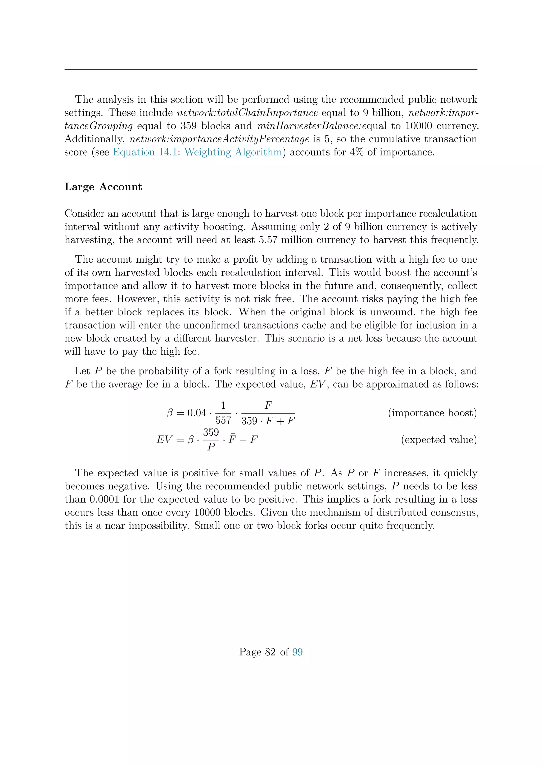 The analysis in this section will be performed using the recommended public network
settings. These include network:totalChainImportance equal to 9 billion, network:impor-
tanceGrouping equal to 359 blocks and minHarvesterBalance:equal to 10000 currency.
Additionally, network:importanceActivityPercentage is 5, so the cumulative transaction
score (see Equation 14.1: Weighting Algorithm) accounts for 4% of importance.
Large Account
Consider an account that is large enough to harvest one block per importance recalculation
interval without any activity boosting. Assuming only 2 of 9 billion currency is actively
harvesting, the account will need at least 5.57 million currency to harvest this frequently.
The account might try to make a proﬁt by adding a transaction with a high fee to one
of its own harvested blocks each recalculation interval. This would boost the account’s
importance and allow it to harvest more blocks in the future and, consequently, collect
more fees. However, this activity is not risk free. The account risks paying the high fee
if a better block replaces its block. When the original block is unwound, the high fee
transaction will enter the unconﬁrmed transactions cache and be eligible for inclusion in a
new block created by a diﬀerent harvester. This scenario is a net loss because the account
will have to pay the high fee.
Let P be the probability of a fork resulting in a loss, F be the high fee in a block, and
¯F be the average fee in a block. The expected value, EV , can be approximated as follows:
β = 0.04 ·
1
557
·
F
359 · ¯F + F
(importance boost)
EV = β ·
359
P
· ¯F − F (expected value)
The expected value is positive for small values of P. As P or F increases, it quickly
becomes negative. Using the recommended public network settings, P needs to be less
than 0.0001 for the expected value to be positive. This implies a fork resulting in a loss
occurs less than once every 10000 blocks. Given the mechanism of distributed consensus,
this is a near impossibility. Small one or two block forks occur quite frequently.
Page 82 of 99
 