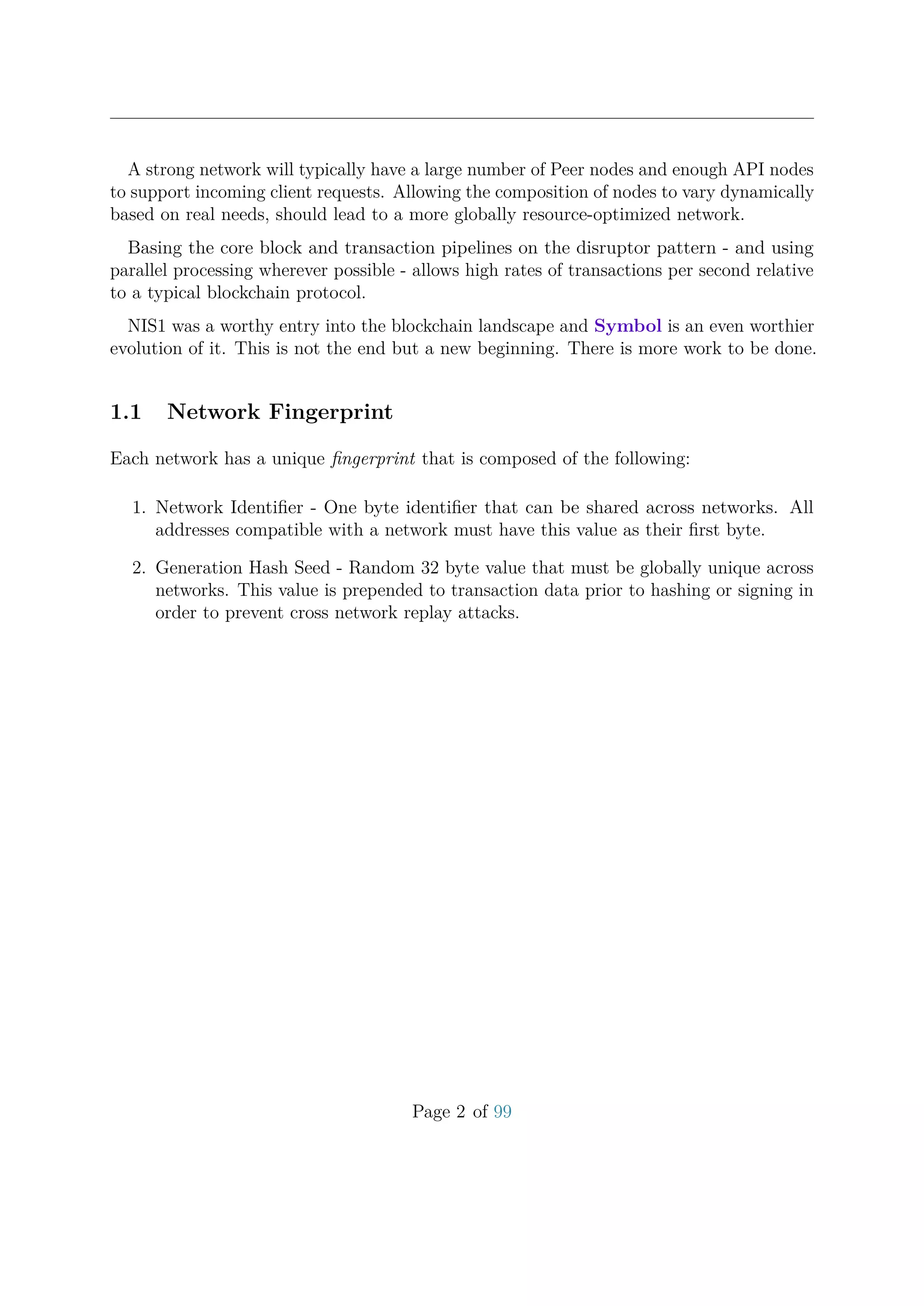 A strong network will typically have a large number of Peer nodes and enough API nodes
to support incoming client requests. Allowing the composition of nodes to vary dynamically
based on real needs, should lead to a more globally resource-optimized network.
Basing the core block and transaction pipelines on the disruptor pattern - and using
parallel processing wherever possible - allows high rates of transactions per second relative
to a typical blockchain protocol.
NIS1 was a worthy entry into the blockchain landscape and Symbol is an even worthier
evolution of it. This is not the end but a new beginning. There is more work to be done.
1.1 Network Fingerprint
Each network has a unique ﬁngerprint that is composed of the following:
1. Network Identiﬁer - One byte identiﬁer that can be shared across networks. All
addresses compatible with a network must have this value as their ﬁrst byte.
2. Generation Hash Seed - Random 32 byte value that must be globally unique across
networks. This value is prepended to transaction data prior to hashing or signing in
order to prevent cross network replay attacks.
Page 2 of 99
 
