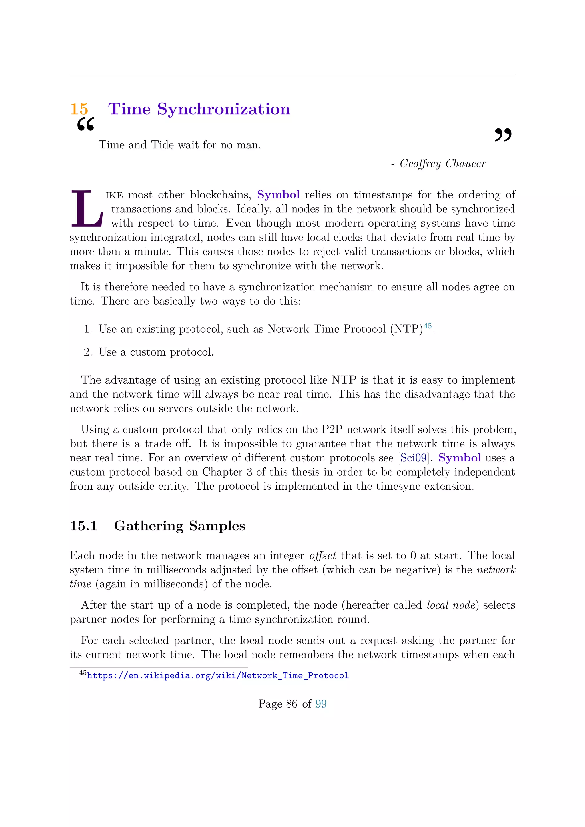 15 Time Synchronization
“Time and Tide wait for no man.
”- Geoﬀrey Chaucer
L
ike most other blockchains, Symbol relies on timestamps for the ordering of
transactions and blocks. Ideally, all nodes in the network should be synchronized
with respect to time. Even though most modern operating systems have time
synchronization integrated, nodes can still have local clocks that deviate from real time by
more than a minute. This causes those nodes to reject valid transactions or blocks, which
makes it impossible for them to synchronize with the network.
It is therefore needed to have a synchronization mechanism to ensure all nodes agree on
time. There are basically two ways to do this:
1. Use an existing protocol, such as Network Time Protocol (NTP)45
.
2. Use a custom protocol.
The advantage of using an existing protocol like NTP is that it is easy to implement
and the network time will always be near real time. This has the disadvantage that the
network relies on servers outside the network.
Using a custom protocol that only relies on the P2P network itself solves this problem,
but there is a trade oﬀ. It is impossible to guarantee that the network time is always
near real time. For an overview of diﬀerent custom protocols see [Sci09]. Symbol uses a
custom protocol based on Chapter 3 of this thesis in order to be completely independent
from any outside entity. The protocol is implemented in the timesync extension.
15.1 Gathering Samples
Each node in the network manages an integer oﬀset that is set to 0 at start. The local
system time in milliseconds adjusted by the oﬀset (which can be negative) is the network
time (again in milliseconds) of the node.
After the start up of a node is completed, the node (hereafter called local node) selects
partner nodes for performing a time synchronization round.
For each selected partner, the local node sends out a request asking the partner for
its current network time. The local node remembers the network timestamps when each
45
https://en.wikipedia.org/wiki/Network_Time_Protocol
Page 86 of 99
 
