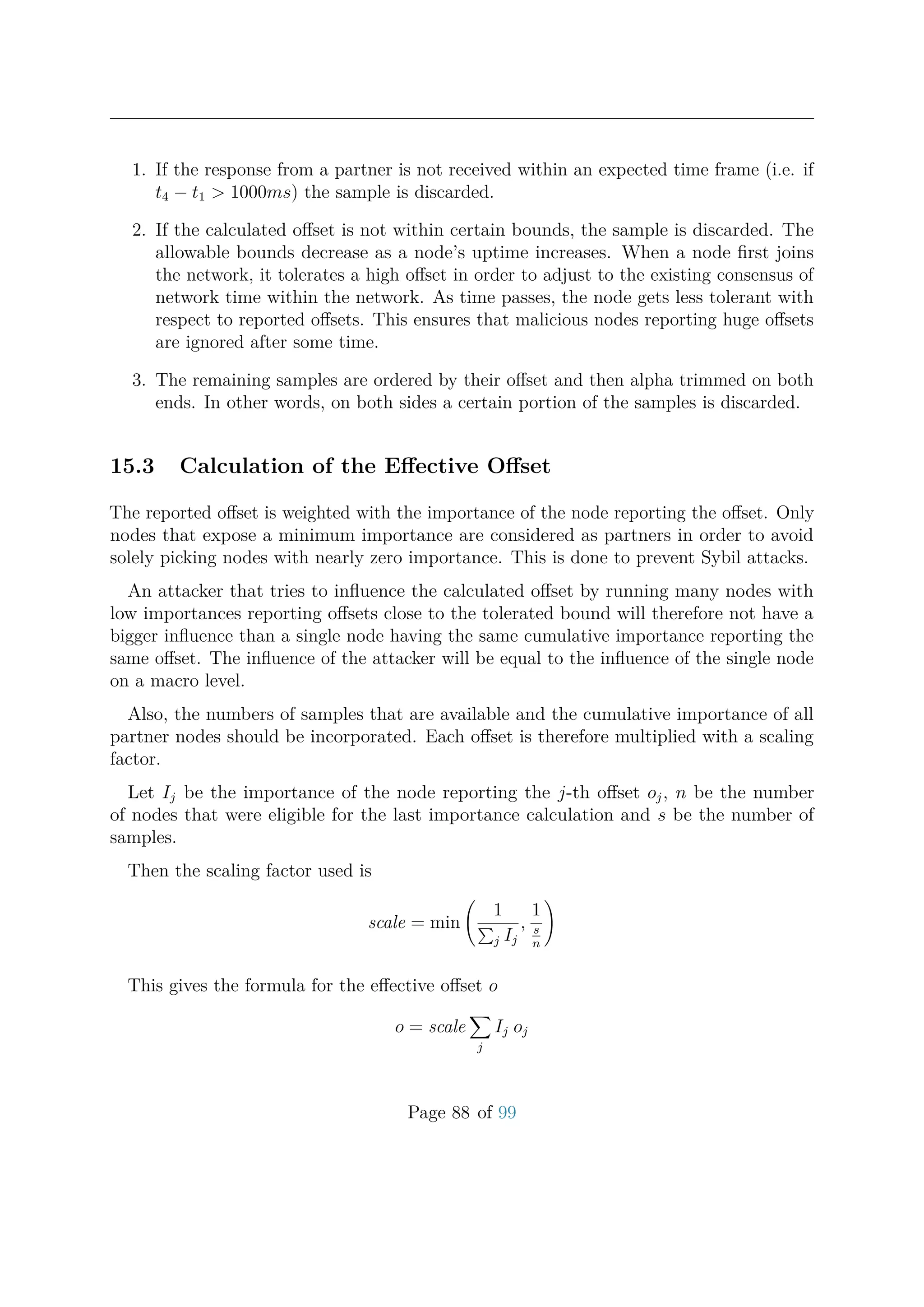 1. If the response from a partner is not received within an expected time frame (i.e. if
t4 − t1 > 1000ms) the sample is discarded.
2. If the calculated oﬀset is not within certain bounds, the sample is discarded. The
allowable bounds decrease as a node’s uptime increases. When a node ﬁrst joins
the network, it tolerates a high oﬀset in order to adjust to the existing consensus of
network time within the network. As time passes, the node gets less tolerant with
respect to reported oﬀsets. This ensures that malicious nodes reporting huge oﬀsets
are ignored after some time.
3. The remaining samples are ordered by their oﬀset and then alpha trimmed on both
ends. In other words, on both sides a certain portion of the samples is discarded.
15.3 Calculation of the Eﬀective Oﬀset
The reported oﬀset is weighted with the importance of the node reporting the oﬀset. Only
nodes that expose a minimum importance are considered as partners in order to avoid
solely picking nodes with nearly zero importance. This is done to prevent Sybil attacks.
An attacker that tries to inﬂuence the calculated oﬀset by running many nodes with
low importances reporting oﬀsets close to the tolerated bound will therefore not have a
bigger inﬂuence than a single node having the same cumulative importance reporting the
same oﬀset. The inﬂuence of the attacker will be equal to the inﬂuence of the single node
on a macro level.
Also, the numbers of samples that are available and the cumulative importance of all
partner nodes should be incorporated. Each oﬀset is therefore multiplied with a scaling
factor.
Let Ij be the importance of the node reporting the j-th oﬀset oj, n be the number
of nodes that were eligible for the last importance calculation and s be the number of
samples.
Then the scaling factor used is
scale = min
1
j Ij
,
1
s
n
This gives the formula for the eﬀective oﬀset o
o = scale
j
Ij oj
Page 88 of 99
 