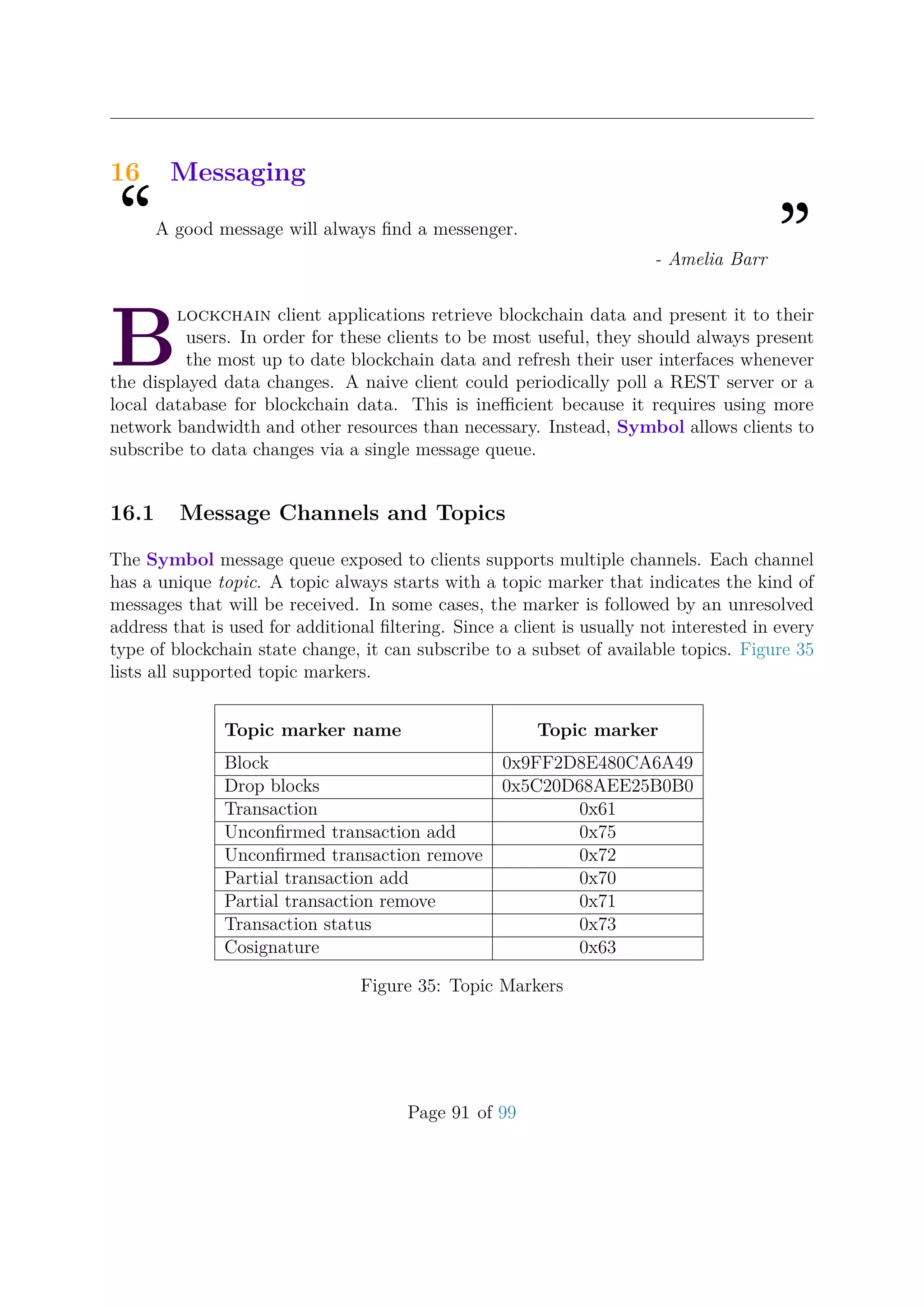 16 Messaging
“A good message will always ﬁnd a messenger.
”- Amelia Barr
B
lockchain client applications retrieve blockchain data and present it to their
users. In order for these clients to be most useful, they should always present
the most up to date blockchain data and refresh their user interfaces whenever
the displayed data changes. A naive client could periodically poll a REST server or a
local database for blockchain data. This is ineﬃcient because it requires using more
network bandwidth and other resources than necessary. Instead, Symbol allows clients to
subscribe to data changes via a single message queue.
16.1 Message Channels and Topics
The Symbol message queue exposed to clients supports multiple channels. Each channel
has a unique topic. A topic always starts with a topic marker that indicates the kind of
messages that will be received. In some cases, the marker is followed by an unresolved
address that is used for additional ﬁltering. Since a client is usually not interested in every
type of blockchain state change, it can subscribe to a subset of available topics. Figure 35
lists all supported topic markers.
Topic marker name Topic marker
Block 0x9FF2D8E480CA6A49
Drop blocks 0x5C20D68AEE25B0B0
Transaction 0x61
Unconﬁrmed transaction add 0x75
Unconﬁrmed transaction remove 0x72
Partial transaction add 0x70
Partial transaction remove 0x71
Transaction status 0x73
Cosignature 0x63
Figure 35: Topic Markers
Page 91 of 99
 