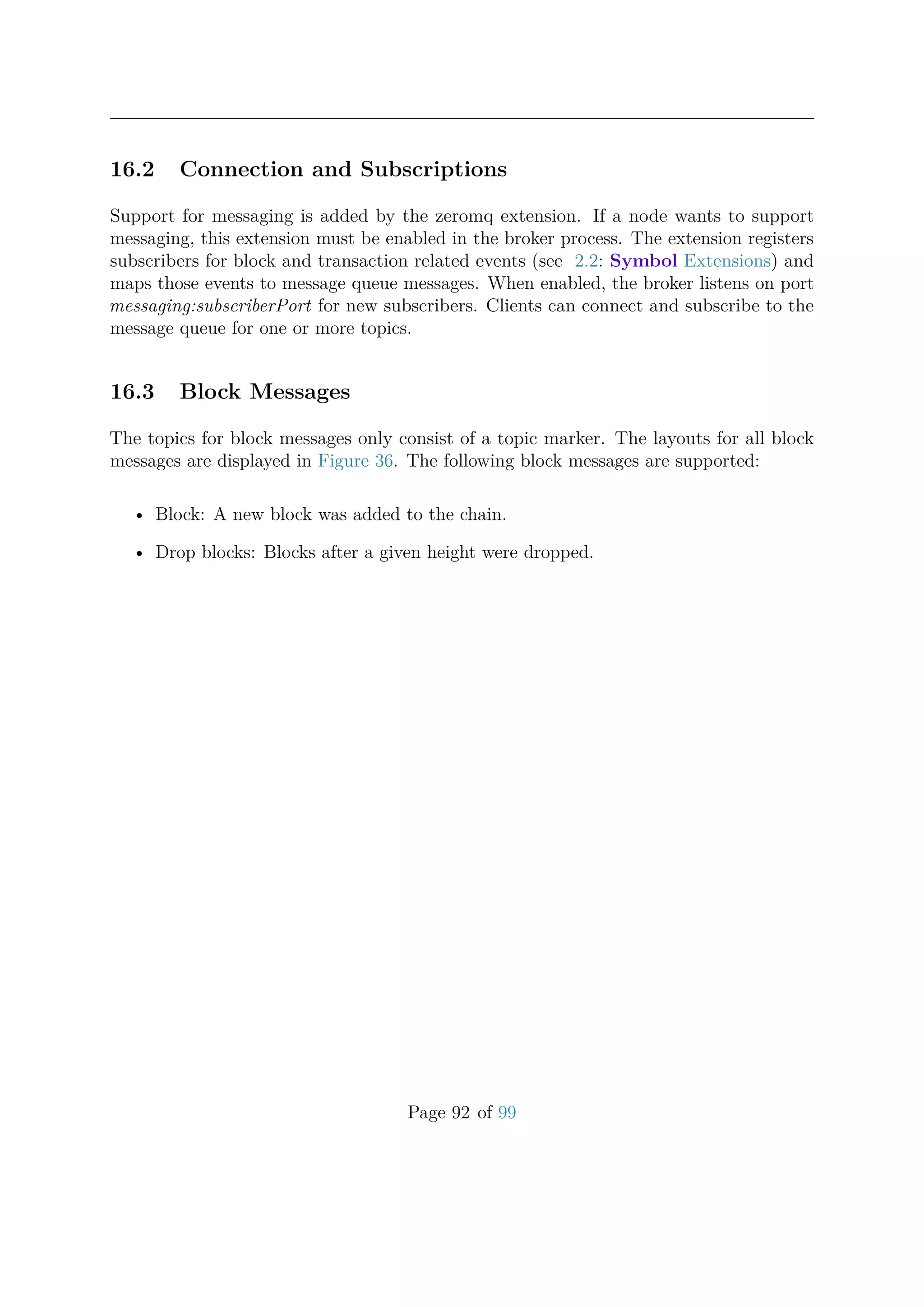 16.2 Connection and Subscriptions
Support for messaging is added by the zeromq extension. If a node wants to support
messaging, this extension must be enabled in the broker process. The extension registers
subscribers for block and transaction related events (see 2.2: Symbol Extensions) and
maps those events to message queue messages. When enabled, the broker listens on port
messaging:subscriberPort for new subscribers. Clients can connect and subscribe to the
message queue for one or more topics.
16.3 Block Messages
The topics for block messages only consist of a topic marker. The layouts for all block
messages are displayed in Figure 36. The following block messages are supported:
• Block: A new block was added to the chain.
• Drop blocks: Blocks after a given height were dropped.
Page 92 of 99
 