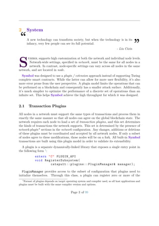 2 System
“A new technology can transform society, but when the technology is in its
infancy, very few people can see its full potential.
”- Liu Cixin
S
ymbol supports high customization at both the network and individual node levels.
Network-wide settings, speciﬁed in network, must be the same for all nodes in a
network. In contrast, node-speciﬁc settings can vary across all nodes in the same
network, and are located in node.
Symbol was designed to use a plugin / extension approach instead of supporting Turing
complete smart contracts. While the latter can allow for more user ﬂexibility, it’s also
more error prone from the user perspective. A plugin model limits the operations that can
be performed on a blockchain and consequently has a smaller attack surface. Additionally,
it’s much simplier to optimize the performance of a discrete set of operations than an
inﬁnite set. This helps Symbol achieve the high throughput for which it was designed.
2.1 Transaction Plugins
All nodes in a network must support the same types of transactions and process them in
exactly the same manner so that all nodes can agree on the global blockchain state. The
network requires each node to load a set of transaction plugins, and this set determines
the kinds of transactions the network supports. This set is determined by the presence of
network:plugin* sections in the network conﬁguration. Any changes, additions or deletions
of these plugins must be coordinated and accepted by all network nodes. If only a subset
of nodes agree to these modiﬁcations, those nodes will be on a fork. All built-in Symbol
transactions are built using this plugin model in order to validate its extensibility.
A plugin is a separate dynamically-linked library that exposes a single entry point in
the following form 1
:
extern "C" PLUGIN_API
void RegisterSubsystem(
catapult :: plugins :: PluginManager& manager );
PluginManager provides access to the subset of conﬁguration that plugins need to
initialize themselves. Through this class, a plugin can register zero or more of the
1
Format of plugins depends on target operating system and compiler used, so all host applications and
plugins must be built with the same compiler version and options.
Page 3 of 99
 