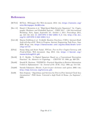 References
[BCN13] BCNext. Whitepaper:Nxt. Web document. 2013. url: https://nxtwiki.org/
wiki/Whitepaper:Nxt#Blocks.
[Ber+11] Daniel J. Bernstein et al. “High-Speed High-Security Signatures”. In: Crypto-
graphic Hardware and Embedded Systems - CHES 2011 - 13th International
Workshop, Nara, Japan, September 28 - October 1, 2011. Proceedings. 2011,
pp. 124–142. doi: 10.1007/978-3-642-23951-9_9. url: http://dx.doi.
org/10.1007/978-3-642-23951-9_9.
[Gol+20] Sharon Goldberg et al. Veriﬁable Random Functions (VRFs). Internet-Draft
draft-irtf-cfrg-vrf-07. Work in Progress. Internet Engineering Task Force, June
2020. 39 pp. url: https://datatracker.ietf.org/doc/html/draft-irtf-
cfrg-vrf-07.
[KN12] Sunny King and Scott Nadal. PPCoin: Peer-to-Peer Crypto-Currency with
Proof-of-Stake. Web document. Aug. 2012. url: https : / / decred . org /
research/king2012.pdf.
[Mer88] R. C. Merkle. “A Digital Signature Based on a Conventional Encryption
Function”. In: Advances in Cryptology — CRYPTO ’87. 1988, pp. 369–378.
[Mor68] Donald R. Morrison. “PATRICIA - Practical Algorithm to Retrieve Information
Coded in Alphanumeric”. In: Journal of the ACM, 15(4). 1968, pp. 514–534.
[Nak09] Satoshi Nakamoto. Bitcoin: A peer-to-peer electronic cash system. 2009. url:
http://www.bitcoin.org/bitcoin.pdf.
[Sci09] Sirio Scipioni. “Algorithms and Services for Peer-to-Peer Internal Clock Syn-
chronization”. PhD thesis. Universit‘a degli Studi di Roma „La Sapienza”,
2009.
Page 98 of 99
 