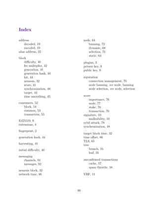 Index
address
decoded, 19
encoded, 19
alias address, 22
block
diﬃculty, 40
fee multiplier, 42
generation, 41
generation hash, 44
hit, 44
nemesis, 32
score, 41
synchronization, 48
target, 44
time smoothing, 45
consumers, 52
block, 54
common, 53
transaction, 55
Ed25519, 9
extensions, 4
ﬁngerprint, 2
generation hash, 44
harvesting, 41
initial diﬃculty, 40
messaging
channels, 91
messages, 92
nemesis block, 32
network time, 86
node, 64
banning, 72
dynamic, 68
selection, 71
static, 64
plugins, 3
private key, 9
public key, 9
reputation
connection management, 70
node banning, see node, banning
node selection, see node, selection
score
importance, 76
node, 77
stake, 76
transaction, 76
signature, 10
malleability, 10
sybil attack, 78
synchronization, 48
target block time, 32
time oﬀset, 86
TLS, 65
tree
branch, 16
leaf, 16
unconﬁrmed transactions
cache, 57
spam throttle, 58
VRF, 11
99
 