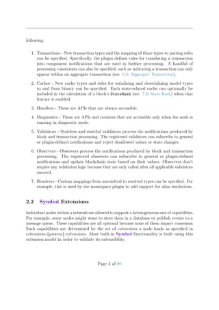 following:
1. Transactions - New transaction types and the mapping of those types to parsing rules
can be speciﬁed. Speciﬁcally, the plugin deﬁnes rules for translating a transaction
into component notiﬁcations that are used in further processing. A handful of
processing constraints can also be speciﬁed, such as indicating a transaction can only
appear within an aggregate transaction (see 6.2: Aggregate Transaction).
2. Caches - New cache types and rules for serializing and deserializing model types
to and from binary can be speciﬁed. Each state-related cache can optionally be
included in the calculation of a block’s StateHash (see 7.3: State Hash) when that
feature is enabled.
3. Handlers - These are APIs that are always accessible.
4. Diagnostics - These are APIs and counters that are accessible only when the node is
running in diagnostic mode.
5. Validators - Stateless and stateful validators process the notiﬁcations produced by
block and transaction processing. The registered validators can subscribe to general
or plugin-deﬁned notiﬁcations and reject disallowed values or state changes.
6. Observers - Observers process the notiﬁcations produced by block and transaction
processing. The registered observers can subscribe to general or plugin-deﬁned
notiﬁcations and update blockchain state based on their values. Observers don’t
require any validation logic because they are only called after all applicable validators
succeed.
7. Resolvers - Custom mappings from unresolved to resolved types can be speciﬁed. For
example, this is used by the namespace plugin to add support for alias resolutions.
2.2 Symbol Extensions
Individual nodes within a network are allowed to support a heterogeneous mix of capabilities.
For example, some nodes might want to store data in a database or publish events to a
message queue. These capabilities are all optional because none of them impact consensus.
Such capabilities are determined by the set of extensions a node loads as speciﬁed in
extensions-{process}:extensions. Most built-in Symbol functionality is built using this
extension model in order to validate its extensibility.
Page 4 of 99
 