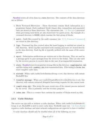 Symbol stores all of its data in a data directory. The contents of the data directory
are as follows:
1. Block Versioned Directories - These directories contain block information in a
proprietary format. Each conﬁrmed block’s binary data, transactions and associated
data are stored in these directories. The statements (see 7.2: Receipts) generated
when processing each block are also stored here for quick access. An example of a
versioned directory is 00000, which contains the ﬁrst group of blocks.
2. audit - Audit ﬁles created by the audit consumer (see 9.1.1: Common Consumers)
are stored in this directory.
3. logs - Versioned log ﬁles created when ﬁle based logging is enabled are stored in
this directory. Active log ﬁles associated with running processes are stored directly
in the data directory. Each log ﬁle is typically preﬁxed with the name of the source
process.
4. spool - Subscription notiﬁcations are written out to this directory. They are used as
a message queue to pass messages from the server to the broker. They are also used
by the recovery process to recover data in the case of an ungraceful termination.
5. state - Symbol stores its proprietary storage ﬁles in this directory. supplemental.dat
and ﬁles ending with summary.dat store summarized data. Files ending in Cache.dat
store complete cache data.
6. statedb - When node:enableCacheDatabaseStorage is set, this directory will contain
RocksDB ﬁles.
7. transfer message - When user:enableDelegatedHarvestersAutoDetection is set, this
directory will contain extracted delegated harvesting requests for the current node.
8. commit step.dat - This stores the most recent step of the commit process initiated
by the server. This is primarily used for recovery purposes.
9. index.dat - This is a counter that contains the number of blocks stored on disk.
2.3.1 Cache Database
The server can run with or without a cache database. When node:enableCacheDatabaseS-
torage is set, RocksDB is used to store cache data. Veriﬁable state (see 7.3: State Hash)
requires a cache database and most network conﬁgurations are expected to have it enabled.
A cache database should only be disabled when all of the following are true:
Page 6 of 99
 