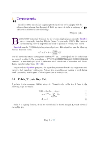 3 Cryptography
“I understood the importance in principle of public key cryptography but it’s
all moved much faster than I expected. I did not expect it to be a mainstay of
advanced communications technology.
”- Whitﬁeld Diﬃe
B
lockchain technology demands the use of some cryptographic concepts. Symbol
uses cryptography based on Elliptic Curve Cryptography (ECC). The choice of
the underlying curve is important in order to guarantee security and speed.
Symbol uses the Ed25519 digital signature algorithm. This algorithm uses the following
Twisted Edwards curve:
−x2
+ y2
= 1 −
121665
121666
x2
y2
over the ﬁnite ﬁeld deﬁned by the prime number 2255
−19. The base point for the correspond-
ing group G is called B. The group has q = 2252
+27742317777372353535851937790883648493
elements. It was developed by D. J. Bernstein et al. and is one of the safest and fastest
digital signature algorithms [Ber+11].
Importantly for Symbol purposes, the algorithm produces short 64-byte signatures and
supports fast signature veriﬁcation. Neither key generation nor signing is used during
block processing, so the speed of these operations is unimportant.
3.1 Public/Private Key Pair
A private key is a random 256-bit integer k. To derive the public key A from it, the
following steps are taken:
H(k) = (h0, h1, . . . , h511) (1)
a = 2254
+
3≤i≤253
2i
hi (2)
A = aB (3)
Since A is a group element, it can be encoded into a 256-bit integer A, which serves as
the public key.
Page 9 of 99
 