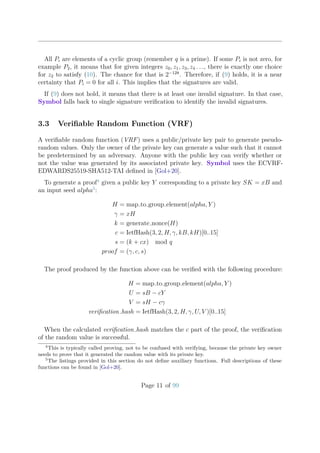 All Pi are elements of a cyclic group (remember q is a prime). If some Pi is not zero, for
example P2, it means that for given integers z0, z1, z3, z4 . . ., there is exactly one choice
for z2 to satisfy (10). The chance for that is 2−128
. Therefore, if (9) holds, it is a near
certainty that Pi = 0 for all i. This implies that the signatures are valid.
If (9) does not hold, it means that there is at least one invalid signature. In that case,
Symbol falls back to single signature veriﬁcation to identify the invalid signatures.
3.3 Veriﬁable Random Function (VRF)
A veriﬁable random function (VRF) uses a public/private key pair to generate pseudo-
random values. Only the owner of the private key can generate a value such that it cannot
be predetermined by an adversary. Anyone with the public key can verify whether or
not the value was generated by its associated private key. Symbol uses the ECVRF-
EDWARDS25519-SHA512-TAI deﬁned in [Gol+20].
To generate a proof4
given a public key Y corresponding to a private key SK = xB and
an input seed alpha5
:
H = map to group element(alpha, Y )
γ = xH
k = generate nonce(H)
c = IetfHash(3, 2, H, γ, kB, kH)[0..15]
s = (k + cx) mod q
proof = (γ, c, s)
The proof produced by the function above can be veriﬁed with the following procedure:
H = map to group element(alpha, Y )
U = sB − cY
V = sH − cγ
veriﬁcation hash = IetfHash(3, 2, H, γ, U, V )[0..15]
When the calculated veriﬁcation hash matches the c part of the proof, the veriﬁcation
of the random value is successful.
4
This is typically called proving, not to be confused with verifying, because the private key owner
needs to prove that it generated the random value with its private key.
5
The listings provided in this section do not deﬁne auxiliary functions. Full descriptions of these
functions can be found in [Gol+20].
Page 11 of 99
 