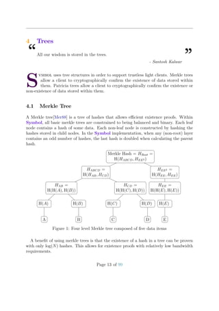 4 Trees
“All our wisdom is stored in the trees.
”- Santosh Kalwar
S
ymbol uses tree structures in order to support trustless light clients. Merkle trees
allow a client to cryptographically conﬁrm the existence of data stored within
them. Patricia trees allow a client to cryptographically conﬁrm the existence or
non-existence of data stored within them.
4.1 Merkle Tree
A Merkle tree[Mer88] is a tree of hashes that allows eﬃcient existence proofs. Within
Symbol, all basic merkle trees are constrained to being balanced and binary. Each leaf
node contains a hash of some data. Each non-leaf node is constructed by hashing the
hashes stored in child nodes. In the Symbol implementation, when any (non-root) layer
contains an odd number of hashes, the last hash is doubled when calculating the parent
hash.
Merkle Hash = HRoot =
H(HABCD, HEE2 )
HABCD =
H(HAB, HCD)
HAB =
H(H(A), H(B))
H(A)
A
H(B)
B
HCD =
H(H(C), H(D))
H(C)
C
H(D)
D
HEE2 =
H(HEE, HEE)
HEE =
H(H(E), H(E))
H(E)
E
Figure 1: Four level Merkle tree composed of ﬁve data items
A beneﬁt of using merkle trees is that the existence of a hash in a tree can be proven
with only log(N) hashes. This allows for existence proofs with relatively low bandwidth
requirements.
Page 13 of 99
 