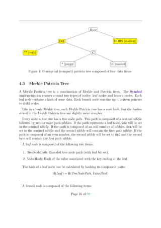 Root
DO
** [verb] G
* [puppy] E [mascot]
HORS [stallion]
Figure 4: Conceptual (compact) patricia tree composed of four data items
4.3 Merkle Patricia Tree
A Merkle Patricia tree is a combination of Merkle and Patricia trees. The Symbol
implementation centers around two types of nodes: leaf nodes and branch nodes. Each
leaf node contains a hash of some data. Each branch node contains up to sixteen pointers
to child nodes.
Like in a basic Merkle tree, each Merkle Patricia tree has a root hash, but the hashes
stored in the Merkle Patricia tree are slightly more complex.
Every node in the tree has a tree node path. This path is composed of a sentinel nibble
followed by zero or more path nibbles. If the path represents a leaf node, 0x2 will be set
in the sentinel nibble. If the path is composed of an odd number of nibbles, 0x1 will be
set in the sentinel nibble and the second nibble will contain the ﬁrst path nibble. If the
path is composed of an even number, the second nibble will be set to 0x0 and the second
byte will contain the ﬁrst path nibble.
A leaf node is composed of the following two items:
1. TreeNodePath: Encoded tree node path (with leaf bit set).
2. ValueHash: Hash of the value associated with the key ending at the leaf.
The hash of a leaf node can be calculated by hashing its component parts:
H(Leaf ) = H(TreeNodePath, ValueHash)
.
A branch node is composed of the following items:
Page 16 of 99
 