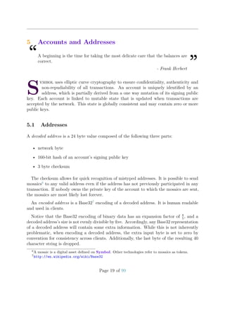 5 Accounts and Addresses
“A beginning is the time for taking the most delicate care that the balances are
correct.
”- Frank Herbert
S
ymbol uses elliptic curve cryptography to ensure conﬁdentiality, authenticity and
non-repudiability of all transactions. An account is uniquely identiﬁed by an
address, which is partially derived from a one way mutation of its signing public
key. Each account is linked to mutable state that is updated when transactions are
accepted by the network. This state is globally consistent and may contain zero or more
public keys.
5.1 Addresses
A decoded address is a 24 byte value composed of the following three parts:
• network byte
• 160-bit hash of an account’s signing public key
• 3 byte checksum
The checksum allows for quick recognition of mistyped addresses. It is possible to send
mosaics6
to any valid address even if the address has not previously participated in any
transaction. If nobody owns the private key of the account to which the mosaics are sent,
the mosaics are most likely lost forever.
An encoded address is a Base327
encoding of a decoded address. It is human readable
and used in clients.
Notice that the Base32 encoding of binary data has an expansion factor of 8
5
, and a
decoded address’s size is not evenly divisible by ﬁve. Accordingly, any Base32 representation
of a decoded address will contain some extra information. While this is not inherently
problematic, when encoding a decoded address, the extra input byte is set to zero by
convention for consistency across clients. Additionally, the last byte of the resulting 40
character string is dropped.
6
A mosaic is a digital asset deﬁned on Symbol. Other technologies refer to mosaics as tokens.
7
http://en.wikipedia.org/wiki/Base32
Page 19 of 99
 