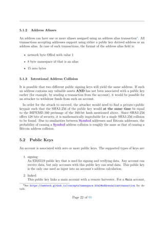 5.1.2 Address Aliases
An address can have one or more aliases assigned using an address alias transaction8
. All
transactions accepting addresses support using either a public key derived address or an
address alias. In case of such transactions, the format of the address alias ﬁeld is:
• network byte ORed with value 1
• 8 byte namespace id that is an alias
• 15 zero bytes
5.1.3 Intentional Address Collision
It is possible that two diﬀerent public signing keys will yield the same address. If such
an address contains any valuable assets AND has not been associated with a public key
earlier (for example, by sending a transaction from the account), it would be possible for
an attacker to withdraw funds from such an account.
In order for the attack to succeed, the attacker would need to ﬁnd a private+public
keypair such that the SHA3 256 of the public key would at the same time be equal
to the RIPEMD 160 preimage of the 160-bit hash mentioned above. Since SHA3 256
oﬀers 128 bits of security, it is mathematically improbable for a single SHA3 256 collision
to be found. Due to similarities between Symbol addresses and Bitcoin addresses, the
probability of causing a Symbol address collision is roughly the same as that of causing a
Bitcoin address collision.
5.2 Public Keys
An account is associated with zero or more public keys. The supported types of keys are:
1. signing:
An ED25519 public key that is used for signing and verifying data. Any account can
receive data, but only accounts with this public key can send data. This public key
is the only one used as input into an account’s address calculation.
2. linked:
This public key links a main account with a remote harvester. For a Main account,
8
See https://nemtech.github.io/concepts/namespace.html#addressaliastransaction for de-
tails.
Page 22 of 99
 