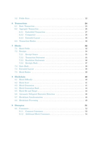 5.2 Public Keys . . . . . . . . . . . . . . . . . . . . . . . . . . . . . . . . . . . 22
6 Transactions 24
6.1 Basic Transaction . . . . . . . . . . . . . . . . . . . . . . . . . . . . . . . . 24
6.2 Aggregate Transaction . . . . . . . . . . . . . . . . . . . . . . . . . . . . . 26
6.2.1 Embedded Transaction . . . . . . . . . . . . . . . . . . . . . . . . . 27
6.2.2 Cosignature . . . . . . . . . . . . . . . . . . . . . . . . . . . . . . . 28
6.2.3 Extended Layout . . . . . . . . . . . . . . . . . . . . . . . . . . . . 30
6.3 Transaction Hashes . . . . . . . . . . . . . . . . . . . . . . . . . . . . . . . 30
7 Blocks 32
7.1 Block Fields . . . . . . . . . . . . . . . . . . . . . . . . . . . . . . . . . . . 32
7.2 Receipts . . . . . . . . . . . . . . . . . . . . . . . . . . . . . . . . . . . . . 34
7.2.1 Receipt Source . . . . . . . . . . . . . . . . . . . . . . . . . . . . . 35
7.2.2 Transaction Statement . . . . . . . . . . . . . . . . . . . . . . . . . 35
7.2.3 Resolution Statements . . . . . . . . . . . . . . . . . . . . . . . . . 36
7.2.4 Receipts Hash . . . . . . . . . . . . . . . . . . . . . . . . . . . . . . 37
7.3 State Hash . . . . . . . . . . . . . . . . . . . . . . . . . . . . . . . . . . . . 38
7.4 Extended Layout . . . . . . . . . . . . . . . . . . . . . . . . . . . . . . . . 38
7.5 Block Hashes . . . . . . . . . . . . . . . . . . . . . . . . . . . . . . . . . . 39
8 Blockchain 40
8.1 Block Diﬃculty . . . . . . . . . . . . . . . . . . . . . . . . . . . . . . . . . 40
8.2 Block Score . . . . . . . . . . . . . . . . . . . . . . . . . . . . . . . . . . . 41
8.3 Block Generation . . . . . . . . . . . . . . . . . . . . . . . . . . . . . . . . 41
8.4 Block Generation Hash . . . . . . . . . . . . . . . . . . . . . . . . . . . . . 44
8.5 Block Hit and Target . . . . . . . . . . . . . . . . . . . . . . . . . . . . . . 44
8.6 Automatic Delegated Harvester Detection . . . . . . . . . . . . . . . . . . 46
8.7 Blockchain Synchronization . . . . . . . . . . . . . . . . . . . . . . . . . . 48
8.8 Blockchain Processing . . . . . . . . . . . . . . . . . . . . . . . . . . . . . 49
9 Disruptor 51
9.1 Consumers . . . . . . . . . . . . . . . . . . . . . . . . . . . . . . . . . . . . 52
9.1.1 Common Consumers . . . . . . . . . . . . . . . . . . . . . . . . . . 53
9.1.2 Additional Block Consumers . . . . . . . . . . . . . . . . . . . . . . 54
 
