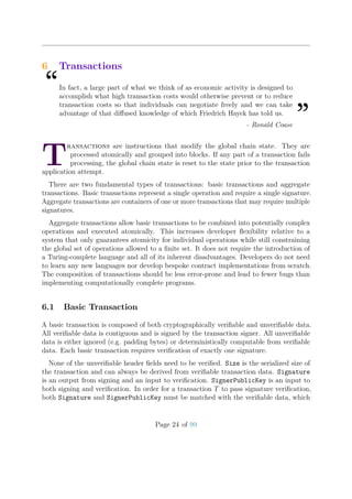 6 Transactions
“In fact, a large part of what we think of as economic activity is designed to
accomplish what high transaction costs would otherwise prevent or to reduce
transaction costs so that individuals can negotiate freely and we can take
advantage of that diﬀused knowledge of which Friedrich Hayek has told us.
”- Ronald Coase
T
ransactions are instructions that modify the global chain state. They are
processed atomically and grouped into blocks. If any part of a transaction fails
processing, the global chain state is reset to the state prior to the transaction
application attempt.
There are two fundamental types of transactions: basic transactions and aggregate
transactions. Basic transactions represent a single operation and require a single signature.
Aggregate transactions are containers of one or more transactions that may require multiple
signatures.
Aggregate transactions allow basic transactions to be combined into potentially complex
operations and executed atomically. This increases developer ﬂexibility relative to a
system that only guarantees atomicity for individual operations while still constraining
the global set of operations allowed to a ﬁnite set. It does not require the introduction of
a Turing-complete language and all of its inherent disadvantages. Developers do not need
to learn any new languages nor develop bespoke contract implementations from scratch.
The composition of transactions should be less error-prone and lead to fewer bugs than
implementing computationally complete programs.
6.1 Basic Transaction
A basic transaction is composed of both cryptographically veriﬁable and unveriﬁable data.
All veriﬁable data is contiguous and is signed by the transaction signer. All unveriﬁable
data is either ignored (e.g. padding bytes) or deterministically computable from veriﬁable
data. Each basic transaction requires veriﬁcation of exactly one signature.
None of the unveriﬁable header ﬁelds need to be veriﬁed. Size is the serialized size of
the transaction and can always be derived from veriﬁable transaction data. Signature
is an output from signing and an input to veriﬁcation. SignerPublicKey is an input to
both signing and veriﬁcation. In order for a transaction T to pass signature veriﬁcation,
both Signature and SignerPublicKey must be matched with the veriﬁable data, which
Page 24 of 99
 