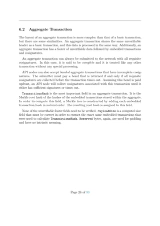 6.2 Aggregate Transaction
The layout of an aggregate transaction is more complex than that of a basic transaction,
but there are some similarities. An aggregate transaction shares the same unveriﬁable
header as a basic transaction, and this data is processed in the same way. Additionally, an
aggregate transaction has a footer of unveriﬁable data followed by embedded transactions
and cosignatures.
An aggregate transaction can always be submitted to the network with all requisite
cosignatures. In this case, it is said to be complete and it is treated like any other
transaction without any special processing.
API nodes can also accept bonded aggregate transactions that have incomplete cosig-
natures. The submitter must pay a bond that is returned if and only if all requisite
cosignatures are collected before the transaction times out. Assuming this bond is paid
upfront, an API node will collect cosignatures associated with this transaction until it
either has suﬃcient signatures or times out.
TransactionsHash is the most important ﬁeld in an aggregate transaction. It is the
Merkle root hash of the hashes of the embedded transactions stored within the aggregate.
In order to compute this ﬁeld, a Merkle tree is constructed by adding each embedded
transaction hash in natural order. The resulting root hash is assigned to this ﬁeld.
None of the unveriﬁable footer ﬁelds need to be veriﬁed. PayloadSize is a computed size
ﬁeld that must be correct in order to extract the exact same embedded transactions that
were used to calculate TransactionsHash. Reserved bytes, again, are used for padding
and have no intrinsic meaning.
Page 26 of 99
 