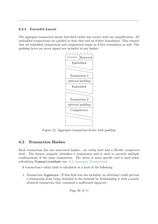 6.2.3 Extended Layout
The aggregate transaction layout described earlier was correct with one simpliﬁcation. All
embedded transactions are padded so that they end on 8-byte boundaries. This ensures
that all embedded transactions and cosignatures begin on 8-byte boundaries as well. The
padding bytes are never signed nor included in any hashes.
0 1 2 3 4 5 6 7
PayloadSize Reserved
Embedded
hhhhhhhhhhh
hhhhhhhhhhh
Transaction 1
optional padding
Embedded
hhhhhhhhhhh
hhhhhhhhhhh
Transaction 2
optional padding
Cosignatures
hhhhhhhhhhh
hhhhhhhhhhh
Figure 12: Aggregate transaction footer with padding
6.3 Transaction Hashes
Each transaction has two associated hashes - an entity hash and a Merkle component
hash. The former uniquely identiﬁes a transaction and is used to prevent multiple
conﬁrmations of the same transaction. The latter is more speciﬁc and is used when
calculating TransactionsHash (see 6.2: Aggregate Transaction).
A transaction’s entity hash is calculated as a hash of the following:
1. Transaction Signature - If this ﬁeld was not included, an adversary could prevent
a transaction from being included in the network by frontloading it with a nearly
identical transaction that contained a malformed signature.
Page 30 of 99
 