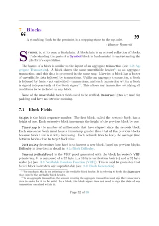 7 Blocks
“A stumbling block to the pessimist is a stepping-stone to the optimist.
”- Eleanor Roosevelt
S
ymbol is, at its core, a blockchain. A blockchain is an ordered collection of blocks.
Understanding the parts of a Symbol block is fundamental to understanding the
platform’s capabilities.
The layout of a block is similar to the layout of an aggregate transaction (see 6.2: Ag-
gregate Transaction). A block shares the same unveriﬁable header14
as an aggregate
transaction, and this data is processed in the same way. Likewise, a block has a footer
of unveriﬁable data followed by transactions. Unlike an aggregate transaction, a block
is followed by basic - not embedded - transactions, and each transaction within a block
is signed independently of the block signer15
. This allows any transaction satisfying all
conditions to be included in any block.
None of the unveriﬁable footer ﬁelds need to be veriﬁed. Reserved bytes are used for
padding and have no intrinsic meaning.
7.1 Block Fields
Height is the block sequence number. The ﬁrst block, called the nemesis block, has a
height of one. Each successive block increments the height of the previous block by one.
Timestamp is the number of milliseconds that have elapsed since the nemesis block.
Each successive block must have a timestamp greater than that of the previous blocks
because block time is strictly increasing. Each network tries to keep the average time
between blocks close to target block time.
Difficulty determines how hard is to harvest a new block, based on previous blocks.
Diﬃculty is described in detail in 8.1: Block Diﬃculty.
GenerationHashProof is the VRF proof generated with the block harvester’s VRF
private key. It is composed of a 32 byte γ, a 16 byte veriﬁcation hash (c) and a 32 byte
scalar (s) (see 3.3: Veriﬁable Random Function (VRF)). This is used to guarantee that
future block harvesters are unpredictable (see 8.3: Block Generation).
14
For emphasis, this is not referring to the veriﬁable block header. It is referring to ﬁelds like Signature
that precede the veriﬁable block header.
15
In an aggregate transaction, the account creating the aggregate transaction must sign the transaction’s
data in order for it to be valid. In a block, the block signer does not need to sign the data of any
transaction contained within it.
Page 32 of 99
 
