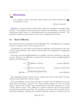 8 Blockchain
“It is a mistake to look too far ahead. Only one link of the chain of destiny can
be handled at a time.
”- Winston Churchill
Symbol is centered around a public ledger called the blockchain that links blocks
together. The complete transaction history is held in the blockchain. All blocks, and
transactions within blocks, are deterministically and cryptographically ordered. The
maximum number of transactions per block can be conﬁgured per-network.
8.1 Block Diﬃculty
The nemesis block has a predeﬁned initial diﬃculty of 1014
. All diﬃculties are clamped
between a minimum of 1013
and a maximum of 1015
.
The diﬃculty for a new block is derived from the diﬃculties and timestamps of the most
recently conﬁrmed blocks. The number of blocks taken into consideration is conﬁgurable
per-network.
If less than network:maxDiﬃcultyBlocks are available, only those available are taken into
account. Otherwise, the diﬃculty is calculated from the last network:maxDiﬃcultyBlocks
blocks in the following way:
d =
1
n
n
i=1
(diﬃculty of blocki) (average diﬃculty)
t =
1
n
n
i=1
(time to create blocki) (average creation time)
diﬃculty = d
blockGenerationTargetTime
t
(new diﬃculty)
This algorithm produces blocks with an average time close to the desired network:
blockGenerationTargetTime network setting.
If the new diﬃculty is more than 5% larger or smaller than the diﬃculty of the last
block, then the change is capped to 5%. The maximum change rate of 5% per block
makes it hard for an attacker with considerably less than 50% importance to create
a better chain in secret. Since diﬃculty is roughly correlated with the total amount
of importance currently harvesting, the attacker’s secret chain will necessarily have a
much lower diﬃculty. Limiting the maximum diﬃculty decrease per block means the
Page 40 of 99
 