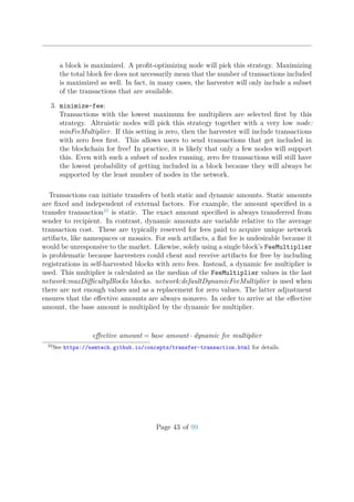 a block is maximized. A proﬁt-optimizing node will pick this strategy. Maximizing
the total block fee does not necessarily mean that the number of transactions included
is maximized as well. In fact, in many cases, the harvester will only include a subset
of the transactions that are available.
3. minimize-fee:
Transactions with the lowest maximum fee multipliers are selected ﬁrst by this
strategy. Altruistic nodes will pick this strategy together with a very low node:
minFeeMultiplier. If this setting is zero, then the harvester will include transactions
with zero fees ﬁrst. This allows users to send transactions that get included in
the blockchain for free! In practice, it is likely that only a few nodes will support
this. Even with such a subset of nodes running, zero fee transactions will still have
the lowest probability of getting included in a block because they will always be
supported by the least number of nodes in the network.
Transactions can initiate transfers of both static and dynamic amounts. Static amounts
are ﬁxed and independent of external factors. For example, the amount speciﬁed in a
transfer transaction22
is static. The exact amount speciﬁed is always transferred from
sender to recipient. In contrast, dynamic amounts are variable relative to the average
transaction cost. These are typically reserved for fees paid to acquire unique network
artifacts, like namespaces or mosaics. For such artifacts, a ﬂat fee is undesirable because it
would be unresponsive to the market. Likewise, solely using a single block’s FeeMultiplier
is problematic because harvesters could cheat and receive artifacts for free by including
registrations in self-harvested blocks with zero fees. Instead, a dynamic fee multiplier is
used. This multiplier is calculated as the median of the FeeMultiplier values in the last
network:maxDiﬃcultyBlocks blocks. network:defaultDynamicFeeMultiplier is used when
there are not enough values and as a replacement for zero values. The latter adjustment
ensures that the eﬀective amounts are always nonzero. In order to arrive at the eﬀective
amount, the base amount is multiplied by the dynamic fee multiplier.
eﬀective amount = base amount · dynamic fee multiplier
22
See https://nemtech.github.io/concepts/transfer-transaction.html for details.
Page 43 of 99
 