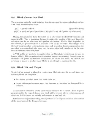 8.4 Block Generation Hash
The generation hash of a block is derived from the previous block generation hash and the
VRF proof included in the block:
gh(1) = generationHash (generation hash)
gh(N) = verify vrf proof(proof(block(N)), gh(N − 1), VRF public key of account)
Making the generation hash dependent on a VRF makes it eﬀectively random and
unpredictable. This is important because it makes the identity of the next harvester
unknown even for an adversary with perfect information. Until a block is pushed to
the network, its generation hash is unknown to all but its harvester. Accordingly, until
the best block is pushed to the network, since each generation hash is dependent on the
preceding generation hash, the input into the generation hash calculation for the next
block is unknown until that point.
A VRF public key needs to be registered on the blockchain before it can be used to
harvest a block. This preregistration requirement prevents an adversary from choosing an
arbitrary VRF public key that can maximize its hit on the next block. As a result, the
adversary is unable to produce many blocks in an attempt to maximize its hit.
8.5 Block Hit and Target
To check if an account is allowed to create a new block at a speciﬁc network time, the
following values are compared:
• hit: deﬁnes per-block value that needs to be hit.
• target: deﬁnes per-harvester power that increases as time since last harvested block
increases.
An account is allowed to create a new block whenever hit < target. Since target is
proportional to the elapsed time, a new block will be created after a certain amount of
time even if all accounts are unlucky and generate a very high hit.
In the case of delegated harvesting, the importance of the original account is used instead
of the importance of the delegated account.
Page 44 of 99
 