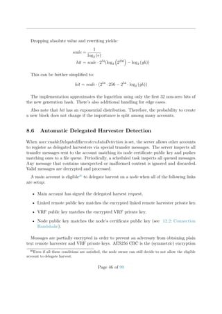 Dropping absolute value and rewriting yields:
scale =
1
log2 (e)
hit = scale · 254
(log2 2256
− log2 (gh))
This can be further simpliﬁed to:
hit = scale · (254
· 256 − 254
· log2 (gh))
The implementation approximates the logarithm using only the ﬁrst 32 non-zero bits of
the new generation hash. There’s also additional handling for edge cases.
Also note that hit has an exponential distribution. Therefore, the probability to create
a new block does not change if the importance is split among many accounts.
8.6 Automatic Delegated Harvester Detection
When user:enableDelegatedHarvestersAutoDetection is set, the server allows other accounts
to register as delegated harvesters via special transfer messages. The server inspects all
transfer messages sent to the account matching its node certiﬁcate public key and pushes
matching ones to a ﬁle queue. Periodically, a scheduled task inspects all queued messages.
Any message that contains unexpected or malformed content is ignored and discarded.
Valid messages are decrypted and processed.
A main account is eligible26
to delegate harvest on a node when all of the following links
are setup:
• Main account has signed the delegated harvest request.
• Linked remote public key matches the encrypted linked remote harvester private key.
• VRF public key matches the encrypted VRF private key.
• Node public key matches the node’s certiﬁcate public key (see 12.2: Connection
Handshake).
Messages are partially encrypted in order to prevent an adversary from obtaining plain
text remote harvester and VRF private keys. AES256 CBC is the (symmetric) encryption
26
Even if all these conditions are satisﬁed, the node owner can still decide to not allow the eligible
account to delegate harvest.
Page 46 of 99
 