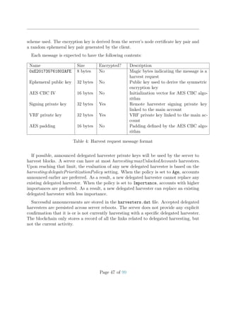 scheme used. The encryption key is derived from the server’s node certiﬁcate key pair and
a random ephemeral key pair generated by the client.
Each message is expected to have the following contents:
Name Size Encrypted? Description
0xE201735761802AFE 8 bytes No Magic bytes indicating the message is a
harvest request
Ephemeral public key 32 bytes No Public key used to derive the symmetric
encryption key
AES CBC IV 16 bytes No Initialization vector for AES CBC algo-
rithm
Signing private key 32 bytes Yes Remote harvester signing private key
linked to the main account
VRF private key 32 bytes Yes VRF private key linked to the main ac-
count
AES padding 16 bytes No Padding deﬁned by the AES CBC algo-
rithm
Table 4: Harvest request message format
If possible, announced delegated harvester private keys will be used by the server to
harvest blocks. A server can have at most harvesting:maxUnlockedAccounts harvesters.
Upon reaching that limit, the evaluation of any new delegated harvester is based on the
harvesting:delegatePrioritizationPolicy setting. When the policy is set to Age, accounts
announced earlier are preferred. As a result, a new delegated harvester cannot replace any
existing delegated harvester. When the policy is set to Importance, accounts with higher
importances are preferred. As a result, a new delegated harvester can replace an existing
delegated harvester with less importance.
Successful announcements are stored in the harvesters.dat ﬁle. Accepted delegated
harvesters are persisted across server reboots. The server does not provide any explicit
conﬁrmation that it is or is not currently harvesting with a speciﬁc delegated harvester.
The blockchain only stores a record of all the links related to delegated harvesting, but
not the current activity.
Page 47 of 99
 