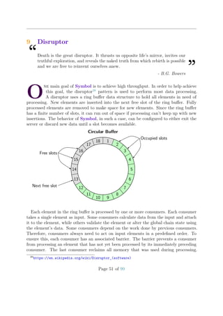 9 Disruptor
“Death is the great disruptor. It thrusts us opposite life’s mirror, invites our
truthful exploration, and reveals the naked truth from which rebirth is possible
and we are free to reinvent ourselves anew.
”- B.G. Bowers
O
ne main goal of Symbol is to achieve high throughput. In order to help achieve
this goal, the disruptor28
pattern is used to perform most data processing.
A disruptor uses a ring buﬀer data structure to hold all elements in need of
processing. New elements are inserted into the next free slot of the ring buﬀer. Fully
processed elements are removed to make space for new elements. Since the ring buﬀer
has a ﬁnite number of slots, it can run out of space if processing can’t keep up with new
insertions. The behavior of Symbol, in such a case, can be conﬁgured to either exit the
server or discard new data until a slot becomes available.
Circular Buﬀer
1
2
3
4
5
6
7
8
910
11
12
13
14
15
16
17
18
Free slots
Occupied slots
Next free slot
Each element in the ring buﬀer is processed by one or more consumers. Each consumer
takes a single element as input. Some consumers calculate data from the input and attach
it to the element, while others validate the element or alter the global chain state using
the element’s data. Some consumers depend on the work done by previous consumers.
Therefore, consumers always need to act on input elements in a predeﬁned order. To
ensure this, each consumer has an associated barrier. The barrier prevents a consumer
from processing an element that has not yet been processed by its immediately preceding
consumer. The last consumer reclaims all memory that was used during processing.
28
https://en.wikipedia.org/wiki/Disruptor_(software)
Page 51 of 99
 