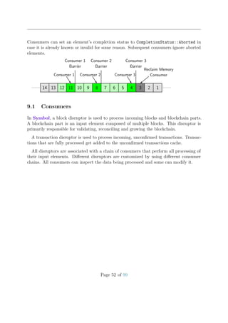 Consumers can set an element’s completion status to CompletionStatus::Aborted in
case it is already known or invalid for some reason. Subsequent consumers ignore aborted
elements.
Consumer 1
Consumer 1
Barrier
Consumer 2
Consumer 2
Barrier
Consumer 3
Consumer 3
Barrier
Reclaim Memory
Consumer
14 13 12 11 10 9 8 7 6 5 4 3 2 1
9.1 Consumers
In Symbol, a block disruptor is used to process incoming blocks and blockchain parts.
A blockchain part is an input element composed of multiple blocks. This disruptor is
primarily responsible for validating, reconciling and growing the blockchain.
A transaction disruptor is used to process incoming, unconﬁrmed transactions. Transac-
tions that are fully processed get added to the unconﬁrmed transactions cache.
All disruptors are associated with a chain of consumers that perform all processing of
their input elements. Diﬀerent disruptors are customized by using diﬀerent consumer
chains. All consumers can inspect the data being processed and some can modify it.
Page 52 of 99
 