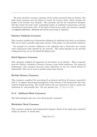 The hash calculator consumer calculates all the hashes associated with an element. The
hash check consumer uses the hashes to search the recency cache, which contains the
hashes of all recently seen elements. The consumer used by the transaction disruptor
will also search the hash cache (containing hashes of conﬁrmed transactions) and the
unconﬁrmed transactions cache. If the hash is found in any cache, the element is marked
as CompletionStatus::Aborted and further processing is bypassed.
Stateless Validation Consumer
This consumer handles state independent validation by validating each entity in an element.
This can be done in parallel using many threads. Each plugin can add stateless validators.
An example of a stateless validation is the validation that a block does not contain
more transactions than allowed by the network. This check depends on the network
conﬁguration but not on the global blockchain state.
Batch Signature Consumer
This consumer validates all signatures of all entities in an element. This is separate
from the Stateless Validation Consumer because it uses batch veriﬁcation. For improved
performance, this consumer processes many signatures at once in a batch instead of
individually. This can be done in parallel using many threads.
Reclaim Memory Consumer
This consumer completes the processing of an element and frees all memory associated
with it. It triggers downstream propagation of the statuses of all transactions that were
updated during processing. The overall result of the sync operation is used to update the
reputation of - and possibly ban - the sync partner (see 13: Reputation)).
9.1.2 Additional Block Consumers
The block disruptor also uses a few block-speciﬁc consumers.
Blockchain Check Consumer
This consumer performs state-independent integrity checks of the chain part contained
within an element. It checks that:
Page 54 of 99
 