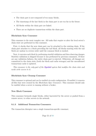 • The chain part is not composed of too many blocks.
• The timestamp of the last block in the chain part is not too far in the future.
• All blocks within the chain part are linked.
• There are no duplicate transactions within the chain part.
Blockchain Sync Consumer
This consumer is the most complex one. All tasks that require or alter the local server’s
chain state are performed in this consumer.
First, it checks that the new chain part can be attached to the existing chain. If the
chain part attaches to a block preceding the tail block, all blocks starting with the tail
block are undone in reverse order until the common block is reached.
Next, it executes each block by performing stateful validation and then observing changes.
Stateless validation is skipped because it was performed by previous consumers. If there
are any validation failures, the entire chain part is rejected. Otherwise, all changes are
committed to the chain state (both the block and cache storages) and the unconﬁrmed
transactions cache is updated.
This consumer is the only part of the Symbol system that modiﬁes the chain state and
needs write access to it.
Blockchain Sync Cleanup Consumer
This consumer is optional and can be enabled via node conﬁguration. If enabled, it removes
all ﬁles that were created by the Blockchain Sync Consumer. This consumer should only
be enabled when a server is running without a broker.
New Block Consumer
This consumer forwards single blocks, either harvested by the server or pushed from a
remote server, to other servers in the network.
9.1.3 Additional Transaction Consumers
The transaction disruptor uses a single transaction-speciﬁc consumer.
Page 55 of 99
 