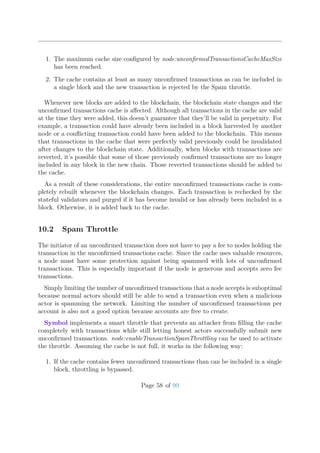 1. The maximum cache size conﬁgured by node:unconﬁrmedTransactionsCacheMaxSize
has been reached.
2. The cache contains at least as many unconﬁrmed transactions as can be included in
a single block and the new transaction is rejected by the Spam throttle.
Whenever new blocks are added to the blockchain, the blockchain state changes and the
unconﬁrmed transactions cache is aﬀected. Although all transactions in the cache are valid
at the time they were added, this doesn’t guarantee that they’ll be valid in perpetuity. For
example, a transaction could have already been included in a block harvested by another
node or a conﬂicting transaction could have been added to the blockchain. This means
that transactions in the cache that were perfectly valid previously could be invalidated
after changes to the blockchain state. Additionally, when blocks with transactions are
reverted, it’s possible that some of those previously conﬁrmed transactions are no longer
included in any block in the new chain. Those reverted transactions should be added to
the cache.
As a result of these considerations, the entire unconﬁrmed transactions cache is com-
pletely rebuilt whenever the blockchain changes. Each transaction is rechecked by the
stateful validators and purged if it has become invalid or has already been included in a
block. Otherwise, it is added back to the cache.
10.2 Spam Throttle
The initiator of an unconﬁrmed transaction does not have to pay a fee to nodes holding the
transaction in the unconﬁrmed transactions cache. Since the cache uses valuable resources,
a node must have some protection against being spammed with lots of unconﬁrmed
transactions. This is especially important if the node is generous and accepts zero fee
transactions.
Simply limiting the number of unconﬁrmed transactions that a node accepts is suboptimal
because normal actors should still be able to send a transaction even when a malicious
actor is spamming the network. Limiting the number of unconﬁrmed transactions per
account is also not a good option because accounts are free to create.
Symbol implements a smart throttle that prevents an attacker from ﬁlling the cache
completely with transactions while still letting honest actors successfully submit new
unconﬁrmed transactions. node:enableTransactionSpamThrottling can be used to activate
the throttle. Assuming the cache is not full, it works in the following way:
1. If the cache contains fewer unconﬁrmed transactions than can be included in a single
block, throttling is bypassed.
Page 58 of 99
 