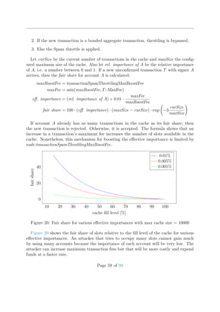 2. If the new transaction is a bonded aggregate transaction, throttling is bypassed.
3. Else the Spam throttle is applied.
Let curSize be the current number of transactions in the cache and maxSize the conﬁg-
ured maximum size of the cache. Also let rel. importance of A be the relative importance
of A, i.e. a number between 0 and 1. If a new unconﬁrmed transaction T with signer A
arrives, then the fair share for account A is calculated:
maxBoostFee = transactionSpamThrottlingMaxBoostFee
maxFee = min(maxBoostFee, T::MaxFee)
eﬀ. importance = (rel. importance of A) + 0.01 ·
maxFee
maxBoostFee
fair share = 100 · (eﬀ. importance) · (maxSize − curSize) · exp −3
curSize
maxSize
If account A already has as many transactions in the cache as its fair share, then
the new transaction is rejected. Otherwise, it is accepted. The formula shows that an
increase in a transaction’s maximum fee increases the number of slots available in the
cache. Nonetheless, this mechanism for boosting the eﬀective importance is limited by
node:transactionSpamThrottlingMaxBoostFee.
10 20 30 40 50 60 70 80 90 100
0
20
40
cache ﬁll level [%]
fairshare
0.01%
0.005%
0.001%
Figure 20: Fair share for various eﬀective importances with max cache size = 10000
Figure 20 shows the fair share of slots relative to the ﬁll level of the cache for various
eﬀective importances. An attacker that tries to occupy many slots cannot gain much
by using many accounts because the importance of each account will be very low. The
attacker can increase maximum transaction fees but that will be more costly and expend
funds at a faster rate.
Page 59 of 99
 