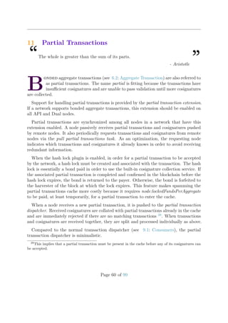 11 Partial Transactions
“The whole is greater than the sum of its parts.
”- Aristotle
B
onded aggregate transactions (see 6.2: Aggregate Transaction) are also referred to
as partial transactions. The name partial is ﬁtting because the transactions have
insuﬃcient cosignatures and are unable to pass validation until more cosignatures
are collected.
Support for handling partial transactions is provided by the partial transaction extension.
If a network supports bonded aggregate transactions, this extension should be enabled on
all API and Dual nodes.
Partial transactions are synchronized among all nodes in a network that have this
extension enabled. A node passively receives partial transactions and cosignatures pushed
by remote nodes. It also periodically requests transactions and cosignatures from remote
nodes via the pull partial transactions task. As an optimization, the requesting node
indicates which transactions and cosignatures it already knows in order to avoid receiving
redundant information.
When the hash lock plugin is enabled, in order for a partial transaction to be accepted
by the network, a hash lock must be created and associated with the transaction. The hash
lock is essentially a bond paid in order to use the built-in cosignature collection service. If
the associated partial transaction is completed and conﬁrmed in the blockchain before the
hash lock expires, the bond is returned to the payer. Otherwise, the bond is forfeited to
the harvester of the block at which the lock expires. This feature makes spamming the
partial transactions cache more costly because it requires node:lockedFundsPerAggregate
to be paid, at least temporarily, for a partial transaction to enter the cache.
When a node receives a new partial transaction, it is pushed to the partial transaction
dispatcher. Received cosignatures are collated with partial transactions already in the cache
and are immediately rejected if there are no matching transactions 29
. When transactions
and cosignatures are received together, they are split and processed individually as above.
Compared to the normal transaction dispatcher (see 9.1: Consumers), the partial
transaction dispatcher is minimalistic.
29
This implies that a partial transaction must be present in the cache before any of its cosignatures can
be accepted.
Page 60 of 99
 