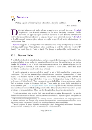 12 Network
“Pulling a good network together takes eﬀort, sincerity and time.
”- Alan Collins
D
ynamic discovery of nodes allows a peer-to-peer network to grow. Symbol
implements this dynamic discovery in the node discovery extension. Public
networks are typically open and allow any node to join. Private networks can
restrict the nodes that are allowed to join and behave as a federated system 30
. Symbol
is ﬂexible enough to even allow private networks to specify all node relationships via
conﬁguration ﬁles.
Symbol supports a conﬁgurable node identiﬁcation policy conﬁgured by network:
nodeEqualityStrategy. Valid policies allow identifying a node by either its resolved IP
(host) 31
or public boot key (public-key). The former is preferred for public networks.
12.1 Beacon Nodes
A freshly booted node is initially isolated and not connected with any peers. It needs to join
a network before it can make any meaningful contributions, like validating or harvesting
blocks. In Symbol, a list of static beacon nodes are stored in a peers conﬁguration ﬁle.
In order to join a network, a new node ﬁrst connects to these nodes. These ﬁles don’t
need to be identical across all nodes in a network.
A public network is recommended to specify a set of high availability beacon node
candidates. Each node’s peers conﬁguration ﬁle should contain a random subset of these
nodes. The random subset can be selected once before connecting to the network for
the ﬁrst time or more frequently before every boot. The important thing is that beacon
nodes are well distributed. This reduces stress on individual beacon nodes and makes
DoS attacks on beacon nodes more diﬃcult. These nodes are given slight preference in
node selection (see 13.2: Weight Based Node Selection) relative to non-beacon nodes
because they are assumed to have high-availability. They aren’t conferred any other special
privileges or responsibilities. They can be thought of as doors into the network.
Certain extensions may require their own set of beacon nodes. For example, the partial
transaction extension stores its own set of beacon nodes in a separate peers conﬁguration
30
By carefully distributing harvesting and currency mosaics, a private network can delegate permissions
to diﬀerent accounts. For example, only accounts owning suﬃcient harvesting mosaic can create blocks
and only accounts with nonzero currency can initiate transactions with nonzero fees.
31
A node’s resolved IP is only broadcast to other nodes when it doesn’t specify a hostname. Hostnames
are preferentially propagated in order to support nodes with dynamic IPs.
Page 64 of 99
 