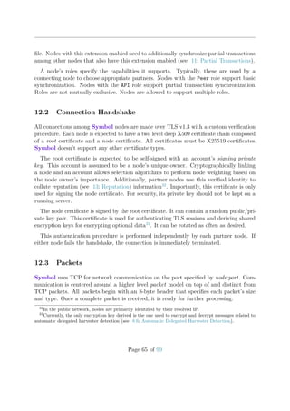 ﬁle. Nodes with this extension enabled need to additionally synchronize partial transactions
among other nodes that also have this extension enabled (see 11: Partial Transactions).
A node’s roles specify the capabilities it supports. Typically, these are used by a
connecting node to choose appropriate partners. Nodes with the Peer role support basic
synchronization. Nodes with the API role support partial transaction synchronization.
Roles are not mutually exclusive. Nodes are allowed to support multiple roles.
12.2 Connection Handshake
All connections among Symbol nodes are made over TLS v1.3 with a custom veriﬁcation
procedure. Each node is expected to have a two level deep X509 certiﬁcate chain composed
of a root certiﬁcate and a node certiﬁcate. All certiﬁcates must be X25519 certiﬁcates.
Symbol doesn’t support any other certiﬁcate types.
The root certiﬁcate is expected to be self-signed with an account’s signing private
key. This account is assumed to be a node’s unique owner. Cryptographically linking
a node and an account allows selection algorithms to perform node weighting based on
the node owner’s importance. Additionally, partner nodes use this veriﬁed identity to
collate reputation (see 13: Reputation) information32
. Importantly, this certiﬁcate is only
used for signing the node certiﬁcate. For security, its private key should not be kept on a
running server.
The node certiﬁcate is signed by the root certiﬁcate. It can contain a random public/pri-
vate key pair. This certiﬁcate is used for authenticating TLS sessions and deriving shared
encryption keys for encrypting optional data33
. It can be rotated as often as desired.
This authentication procedure is performed independently by each partner node. If
either node fails the handshake, the connection is immediately terminated.
12.3 Packets
Symbol uses TCP for network communication on the port speciﬁed by node:port. Com-
munication is centered around a higher level packet model on top of and distinct from
TCP packets. All packets begin with an 8-byte header that speciﬁes each packet’s size
and type. Once a complete packet is received, it is ready for further processing.
32
In the public network, nodes are primarily identiﬁed by their resolved IP.
33
Currently, the only encryption key derived is the one used to encrypt and decrypt messages related to
automatic delegated harvester detection (see 8.6: Automatic Delegated Harvester Detection).
Page 65 of 99
 