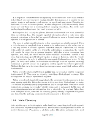 It is important to note that the distinguishing characteristic of a static node is that it
is listed in at least one local peers conﬁguration ﬁle. For emphasis, it is possible for one
partner to view a node as static while another partner views it as dynamic. Excepting the
local node, all other nodes are dynamic. A subset of dynamic nodes are incoming. These
nodes have only been seen in incoming but not outgoing connections. As a result, their
preferred port is unknown and they can’t be connected with.
Existing node data can only be updated if the new data does not have worse provenance
than the existing data. For example, updated information about a static node with
dynamic provenance is discarded, but updated information about a dynamic node with
dynamic or static provenance is allowed.
The above is a slight simpliﬁcation due to how connections are actually managed. When
a node disconnects completely from a remote node and reconnects, the update can be
a two step process. Consider a dynamic node that attempts to reconnect to a remote
with a diﬀerent identity public key. When the node initiates a connection, the remote
will classify the connection as dynamic incoming, which has a worse provenance than
dynamic. As a result, the remote will not update the node’s information. Instead, it will
set a ﬂag indicating a possible identity update in progress. Later on, when the remote
directly connects to the node, it will get the same updated information as before. At this
point, the remote will update the information even though an active (dynamic incoming)
connection is present because an in progress identity update was detected previously.
Without this ﬂag, the active connection with worse provenance would block updates, which
is undesirable.
When network:nodeEqualityStrategy is public-key, the secondary identity component
is the resolved IP. When there are no active connections, this is allowed to change. This
strategy does not support reputational migration.
When network:nodeEqualityStrategy is host, the secondary identity component is the
node identity public key. When there are no active connections, this is allowed to change.
The resolved IP primary identity component can also be changed when there are no active
connections assuming the secondary identity component is unchanged. In this case, all
reputation data associated with the original host is migrated to the new host. When there
is an ambiguous match, data with the matching primary identity component is migrated
and data with the matching secondary identity component is discarded.
12.6 Node Discovery
After starting up, a node attempts to make short lived connections to all static nodes it
has loaded from its peers conﬁguration ﬁles. These connections are primarily intended to
retrieve the resolved IP addresses of all static nodes. This allows hostnames to be used
Page 68 of 99
 