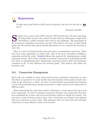 13 Reputation
“It takes many good deeds to build a good reputation, and only one bad one to
lose it.
”- Benjamin Franklin
S
ymbol uses a peer-to-peer (P2P) network. P2P networks have the great advantage
of being robust because they cannot be shut down by eliminating a single node.
Nevertheless, a public network comes with its own challenges. The participants of
the network are anonymous and anyone can join. This makes it very easy to inject hostile
nodes into the network that spread invalid information or try to disturb the network in
some way.
There is a need to identify hostile nodes and reduce communication with them. There
have been many approaches to achieve this. One of the most successful is building a
reputation system for nodes. Symbol follows this approach by implementing a simple
reputation system. This system attempts to prioritize connections to well-behaved nodes
over those to misbehaving nodes. Importantly, reputation doesn’t aﬀect the blockchain
consensus at all. It only inﬂuences the network graph. This chapter will outline the
heuristics used.
13.1 Connection Management
Each node can establish at most node:maxConnections persistent connections at once.
This limit is expected to be much smaller than the hundreds of thousands of nodes that
make up the network as a whole. In order to avoid isolated node groups from forming,
a node will periodically drop existing connections to make room for new connections to
diﬀerent nodes.
When determining the nodes from which to disconnect, a node inspects the ages of all
of its connections. In order to minimize connection overhead, only connections that have
been established for at least node:maxConnectionAge rounds are eligible for removal. The
next time a node selection round is done, these connections are dropped and replaced
with new connections to other nodes. This guarantees that over time each node will make
connections to many diﬀerent nodes in the network.
Page 70 of 99
 