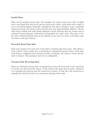 Invalid Data
Data can be invalid in many ways. For example, if a remote node is on a fork, it might
send a new block that does not ﬁt into the local node’s chain. Little forks with a depth of
one or two blocks happen frequently. Though the sent data is invalid, it is not considered
malicious because the remote node’s internal state was understandably diﬀerent. On the
other hand, sending data with invalid signatures clearly indicates that the remote node is
malicious because signature veriﬁcation is independent of a node’s state. The same is true
for other veriﬁcation failures that do not depend on the state of a node. In all those cases,
the remote node gets banned.
Exceeded Read Data Rate
Each node monitors the read rates of all sockets accepting data from peers. This allows a
node to detect when a faulty peer is producing an unexpected amount of data. If the data
read during a conﬁgured time interval exceeds a maximum, the socket is closed and the
node is banned. The maximum read rate is conﬁgurable.
Unexpectedly Receiving Data
There are situations during node communication where the local node is not expecting
to receive any data from the remote. If the remote still sends data in such a situation,
it is violating the protocol and the connection is closed. In this case, the connection is
immediately closed but there is no persistent banning of the node.
Page 74 of 99
 