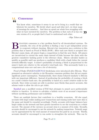 14 Consensus
“You know what, sometimes it seems to me we’re living in a world that we
fabricate for ourselves. We decide what’s good and what isn’t, we draw maps
of meanings for ourselves... And then we spend our whole lives struggling with
what we have invented for ourselves. The problem is that each of us has our
own version of it, so people ﬁnd it hard to understand each other.
”- Olga Tokarczuk
B
yzantine consensus is a key problem faced by all decentralized systems. Es-
sentially, the crux of the problem is ﬁnding a way to get independent actors
to cooperate without cheating. Bitcoin’s key innovation was a solution to this
problem that is based on Proof of Work (PoW). After each new block is accepted into
Bitcoin’s main chain, all miners begin a competition to ﬁnd the next block. All miners
are incentivized to extend the main chain instead of forks because the chain with the
greatest cumulative hashing power is the reference chain. Miners calculate hashes as
quickly as possible until one produces a candidate block with a hash below the current
network diﬃculty target. A miner’s probability of mining a block is proportional to the
miner’s hash rate relative to the network’s total hash rate. This necessarily leads to a
computational arms race and uses a lot of electricity.
Proof of Stake (PoS)[KN12][BCN13] blockchains were introduced after Bitcoin. They
presented an alternative solution to the Byzantine consensus problem that did not require
signiﬁcant power consumption. Fundamentally, these chains behaved similarly to Bitcoin
with one important diﬀerence. Instead of predicating the probability of creating a block
on a node’s relative hash rate, the probability is based on a node’s relative stake in the
network. Since richer accounts are able to produce more blocks than poorer accounts, this
scheme tends to allow the rich to get richer.
Symbol uses a modiﬁed version of PoS that attempts to award users preferentially
relative to hoarders. It strives to calculate a holistic score of an account’s importance
without sacriﬁcing performance and scalability.
There are multiple factors that contribute to a healthy ecosystem. All else equal,
accounts with larger stakes making more transactions and running nodes have more skin in
the game and should be rewarded accordingly. Firstly, accounts with larger balances have
larger stakes in the network and have greater incentives to see the ecosystem as a whole
succeed. The amount of the currency an account owns is a measure of its stake. Secondly,
accounts should be encouraged to use the network by making transactions. Network usage
can be approximated by the total amount of transaction fees paid by an account. Thirdly,
accounts should be encouraged to run nodes to strengthen the network. This can be
Page 75 of 99
 