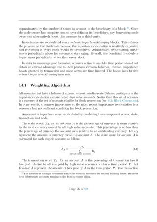 approximated by the number of times an account is the beneﬁciary of a block 36
. Since
the node owner has complete control over deﬁning its beneﬁciary, any benevolent node
owner can alternatively boost this measure for a third-party.
Importances are recalculated every network:importanceGrouping blocks. This reduces
the pressure on the blockchain because the importance calculation is relatively expensive
and processing it every block would be prohibitive. Additionally, recalculating impor-
tances periodically allows for automatic state aging. Overall, it is beneﬁcial to calculate
importances periodically rather than every block.
In order to encourage good behavior, accounts active in an older time period should not
obtain an eternal advantage due to their previous virtuous behavior. Instead, importance
boosts granted by transaction and node scores are time limited. The boost lasts for ﬁve
network:importanceGrouping intervals.
14.1 Weighting Algorithm
All accounts that have a balance of at least network:minHarvesterBalance participate in the
importance calculation and are called high value accounts. Notice that this set of accounts
is a superset of the set of accounts eligible for block generation (see 8.3: Block Generation).
In other words, a nonzero importance at the most recent importance recalculation is a
necessary but not suﬃcient condition for block generation.
An account’s importance score is calculated by combining three component scores: stake,
transaction and node.
The stake score, SA, for an account A is the percentage of currency it owns relative
to the total currency owned by all high value accounts. This percentage is no less than
the percentage of currency the account owns relative to all outstanding currency. Let BA
represent the amount of currency owned by account A. The stake score for account A is
calculated for each eligible account as follows:
SA =
BA
a∈high value accounts
Ba
(13)
The transaction score, TA, for an account A is the percentage of transaction fees it
has paid relative to all fees paid by high value accounts within a time period P. Let
FeesPaid A represent the amount of fees paid by A in the time period P. The transaction
36
This measure is strongly correlated with stake when all accounts are actively running nodes. Its intent
is to diﬀerentiate accounts running nodes from accounts idling.
Page 76 of 99
 