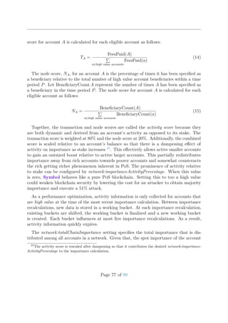 score for account A is calculated for each eligible account as follows:
TA =
FeesPaid(A)
a∈high value accounts
FeesPaid(a)
(14)
The node score, NA, for an account A is the percentage of times it has been speciﬁed as
a beneﬁciary relative to the total number of high value account beneﬁciaries within a time
period P. Let BeneﬁciaryCount A represent the number of times A has been speciﬁed as
a beneﬁciary in the time period P. The node score for account A is calculated for each
eligible account as follows:
NA =
BeneﬁciaryCount(A)
a∈high value accounts
BeneﬁciaryCount(a)
(15)
Together, the transaction and node scores are called the activity score because they
are both dynamic and derived from an account’s activity as opposed to its stake. The
transaction score is weighted at 80% and the node score at 20%. Additionally, the combined
score is scaled relative to an account’s balance so that there is a dampening eﬀect of
activity on importance as stake increases 37
. This eﬀectively allows active smaller accounts
to gain an outsized boost relative to active larger accounts. This partially redistributes
importance away from rich accounts towards poorer accounts and somewhat counteracts
the rich getting richer phenomenon inherent in PoS. The prominence of activity relative
to stake can be conﬁgured by network:importanceActivityPercentage. When this value
is zero, Symbol behaves like a pure PoS blockchain. Setting this to too a high value
could weaken blockchain security by lowering the cost for an attacker to obtain majority
importance and execute a 51% attack.
As a performance optimization, activity information is only collected for accounts that
are high value at the time of the most recent importance calculation. Between importance
recalculations, new data is stored in a working bucket. At each importance recalculation,
existing buckets are shifted, the working bucket is ﬁnalized and a new working bucket
is created. Each bucket inﬂuences at most ﬁve importance recalculations. As a result,
activity information quickly expires.
The network:totalChainImportance setting speciﬁes the total importance that is dis-
tributed among all accounts in a network. Given that, the spot importance of the account
37
The activity score is rescaled after dampening so that it contributes the desired network:importance-
ActivityPercentage to the importance calculation.
Page 77 of 99
 
