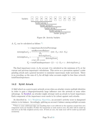 buckets 1 2 3 4 5 6 7 8 9 W
bucket group 5
bucket group 6
bucket group 7
bucket group 8
bucket group 9
Figure 28: Activity buckets
A, IA, can be calculated as follows 38
:
γ = importanceActivityPercentage
ActivityScoreA =
minHarvesterBalance
BA
· (0.8 · TA + 0.2 · NA)
ActivityScoreA =
ActivityScoreA
a∈high value accounts
ActivityScorea
IA = totalChainImportance · ((1 − γ) · SA + γ · ActivityScoreA)
The ﬁnal importance score, IA for account A is calculated as the minimum of IA at the
current and previous importance calculations. This serves as a precaution against a stake
grinding attack and a general incentive to minimize unnecessary stake movement. There
is no rescaling, so the sum of IA for all high value accounts might be less than network:
totalChainImportance.
14.2 Sybil Attack
A Sybil attack on a peer-to-peer network occurs when an attacker creates multiple identities
in order to gain a disproportionately large inﬂuence over the network or some other
advantage. In Symbol, an attacker might attempt such an attack to boost importance.
Each component of the importance score needs to be robust against such attacks.
As described in 14.1: Weighting Algorithm, an account’s activity score is dampened
relative to its balance. Accordingly, splitting an account’s balance among multiple accounts
38
There is some additional edge case handling that is not reﬂected in the equation around how zero
component scores are handled. If either the transaction or node scores is zero, the other will be scaled up
and serve as the fully weighted activity score. If both are zero, the stake score will be scaled up and used
exclusively.
Page 78 of 99
 