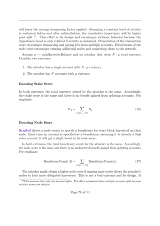 will lower the average dampening factor applied. Assuming a constant level of activity
is sustained before and after redistribution, the cumulative importance will be higher
post split 39
. This eﬀect is by design and encourages virtuous behavior because the
importance boost is only realized if activity is sustained. Preservation of the transaction
score encourages transacting and paying fees from multiple accounts. Preservation of the
node score encourages running additional nodes and connecting them to the network.
Assume µ := minHarvesterBalance and an attacker that owns N · µ total currency.
Consider two extremes:
1. The attacker has a single account with N · µ currency.
2. The attacker has N accounts with µ currency.
Boosting Stake Score
In both extremes, the total currency owned by the attacker is the same. Accordingly,
the stake score is the same and there is no beneﬁt gained from splitting accounts. For
emphasis:
BA =
a∈{1,... ,N}
Ba (16)
Boosting Node Score
Symbol allows a node owner to specify a beneﬁciary for every block harvested on their
node. Each time an account is speciﬁed as a beneﬁciary, assuming it is already a high
value account, it will get a slight boost in its node score.
In both extremes, the total beneﬁciary count for the attacker is the same. Accordingly,
the node score is the same and there is no undeserved beneﬁt gained from splitting accounts.
For emphasis:
BeneﬁciaryCount(A) =
a∈{1,... ,N}
BeneﬁciaryCount(a) (17)
The attacker might obtain a higher node score if running more nodes allows the attacker’s
nodes to host more delegated harvesters. This is not a bad outcome and by design. It
39
This assumes that only one account splits. The eﬀect is lessened when multiple accounts split because
activity scores are relative.
Page 79 of 99
 