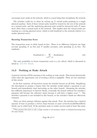 encourages more nodes in the network, which is a good thing that strengthens the network.
The attacker could try to cheat by setting up N virtual nodes pointing to a single
physical machine. Each of these virtual nodes would be treated by the rest of the network
as a normal node, and the underlying physical node would be interacted with N times
more often than a normal node in the network. This implies that the virtual nodes are
running on a strong physical server, which is still beneﬁcial to the network relative to a
weaker physical server.
Boosting Transaction Score
The transaction score is solely based on fees. There is no diﬀerence between one huge
account spending X on fees and N smaller accounts, each spending X
N
on fees. For
emphasis:
FeesPaid(A) =
a∈{1,... ,N}
FeesPaid(a) (18)
The only possibility to boost transaction score is a fee attack, which is discussed in
detail in 14.4: Fee Attack.
14.3 Nothing at Stake Attack
A general criticism of PoS consensus is the nothing at stake attack. This attack theoretically
exists when the opportunity cost of creating a block is negligible. There are two variations
of this attack.
In the ﬁrst variation, all harvesters except the attacker harvest on all forks. Simplifying
the description to assume a binary fork, the attacker would submit a payment to one
branch and immediately start harvesting on the other branch. Assuming the attacker
has suﬃcient importance to harvest blocks, eventually the branch without the attacker’s
payment will become the reference chain because it will have a higher score 40
. The
attacker’s payment is not included in this branch, so the attacker’s funds are eﬀectively
returned.
There are three primary defenses against this attack. First, the attacker has a limited
amount of time to produce a better chain because at most network:maxRollbackBlocks
blocks can be rolled back. If the merchant waits to render services until at least this many
40
This assumes that there is only a single attacker or all attackers collude to withhold harvesting from
the same branch.
Page 80 of 99
 