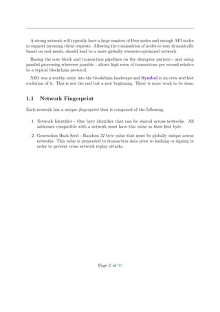 A strong network will typically have a large number of Peer nodes and enough API nodes
to support incoming client requests. Allowing the composition of nodes to vary dynamically
based on real needs, should lead to a more globally resource-optimized network.
Basing the core block and transaction pipelines on the disruptor pattern - and using
parallel processing wherever possible - allows high rates of transactions per second relative
to a typical blockchain protocol.
NIS1 was a worthy entry into the blockchain landscape and Symbol is an even worthier
evolution of it. This is not the end but a new beginning. There is more work to be done.
1.1 Network Fingerprint
Each network has a unique ﬁngerprint that is composed of the following:
1. Network Identiﬁer - One byte identiﬁer that can be shared across networks. All
addresses compatible with a network must have this value as their ﬁrst byte.
2. Generation Hash Seed - Random 32 byte value that must be globally unique across
networks. This value is prepended to transaction data prior to hashing or signing in
order to prevent cross network replay attacks.
Page 2 of 99
 