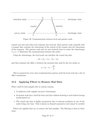 t1
t2 t3
t4
request
local node
partner node
response
network time
network time
Figure 33: Communication between local and partner node.
request was sent and when each response was received. Each partner node responds with
a sample that contains the timestamp of the arrival of the request and the timestamp
of the response. The partner node uses its own network time to create the timestamps.
Figure 33 illustrates the communication between the nodes.
Using the timestamps, the local node can calculate the round trip time
rtt = (t4 − t1) − (t3 − t2)
and then estimate the oﬀset o between the network time used by the two nodes as
o = t2 − t1 −
rtt
2
This is repeated for every time synchronization partner until the local node has a list of
oﬀset estimations.
15.2 Applying Filters to Remove Bad Data
There could be bad samples due to various reasons:
• A malicious node supplies incorrect timestamps.
• An honest node has a clock far from real time without knowing it and without having
synchronized yet.
• The round trip time is highly asymmetric due to internet problems or one of the
nodes being very busy. This is known as channel asymmetry and cannot be avoided.
Filters are applied that try to remove the bad samples. The ﬁltering is done in three
steps:
Page 87 of 99
 