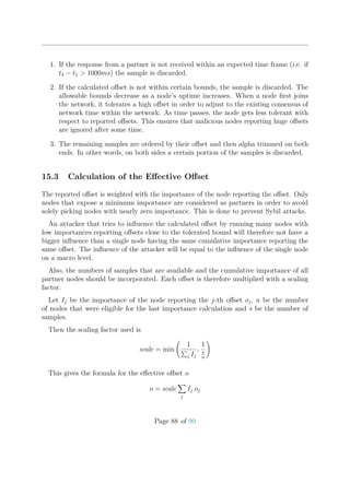 1. If the response from a partner is not received within an expected time frame (i.e. if
t4 − t1 > 1000ms) the sample is discarded.
2. If the calculated oﬀset is not within certain bounds, the sample is discarded. The
allowable bounds decrease as a node’s uptime increases. When a node ﬁrst joins
the network, it tolerates a high oﬀset in order to adjust to the existing consensus of
network time within the network. As time passes, the node gets less tolerant with
respect to reported oﬀsets. This ensures that malicious nodes reporting huge oﬀsets
are ignored after some time.
3. The remaining samples are ordered by their oﬀset and then alpha trimmed on both
ends. In other words, on both sides a certain portion of the samples is discarded.
15.3 Calculation of the Eﬀective Oﬀset
The reported oﬀset is weighted with the importance of the node reporting the oﬀset. Only
nodes that expose a minimum importance are considered as partners in order to avoid
solely picking nodes with nearly zero importance. This is done to prevent Sybil attacks.
An attacker that tries to inﬂuence the calculated oﬀset by running many nodes with
low importances reporting oﬀsets close to the tolerated bound will therefore not have a
bigger inﬂuence than a single node having the same cumulative importance reporting the
same oﬀset. The inﬂuence of the attacker will be equal to the inﬂuence of the single node
on a macro level.
Also, the numbers of samples that are available and the cumulative importance of all
partner nodes should be incorporated. Each oﬀset is therefore multiplied with a scaling
factor.
Let Ij be the importance of the node reporting the j-th oﬀset oj, n be the number
of nodes that were eligible for the last importance calculation and s be the number of
samples.
Then the scaling factor used is
scale = min
1
j Ij
,
1
s
n
This gives the formula for the eﬀective oﬀset o
o = scale
j
Ij oj
Page 88 of 99
 